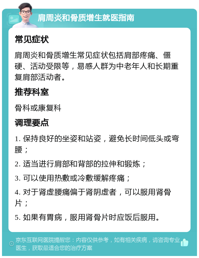 肩周炎和骨质增生就医指南 常见症状 肩周炎和骨质增生常见症状包括肩部疼痛、僵硬、活动受限等，易感人群为中老年人和长期重复肩部活动者。 推荐科室 骨科或康复科 调理要点 1. 保持良好的坐姿和站姿，避免长时间低头或弯腰； 2. 适当进行肩部和背部的拉伸和锻炼； 3. 可以使用热敷或冷敷缓解疼痛； 4. 对于肾虚腰痛偏于肾阴虚者，可以服用肾骨片； 5. 如果有胃病，服用肾骨片时应饭后服用。