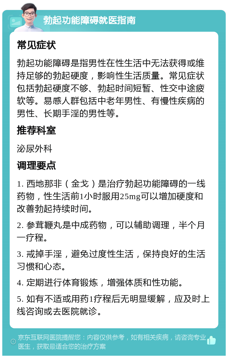 勃起功能障碍就医指南 常见症状 勃起功能障碍是指男性在性生活中无法获得或维持足够的勃起硬度，影响性生活质量。常见症状包括勃起硬度不够、勃起时间短暂、性交中途疲软等。易感人群包括中老年男性、有慢性疾病的男性、长期手淫的男性等。 推荐科室 泌尿外科 调理要点 1. 西地那非（金戈）是治疗勃起功能障碍的一线药物，性生活前1小时服用25mg可以增加硬度和改善勃起持续时间。 2. 参茸鞭丸是中成药物，可以辅助调理，半个月一疗程。 3. 戒掉手淫，避免过度性生活，保持良好的生活习惯和心态。 4. 定期进行体育锻炼，增强体质和性功能。 5. 如有不适或用药1疗程后无明显缓解，应及时上线咨询或去医院就诊。