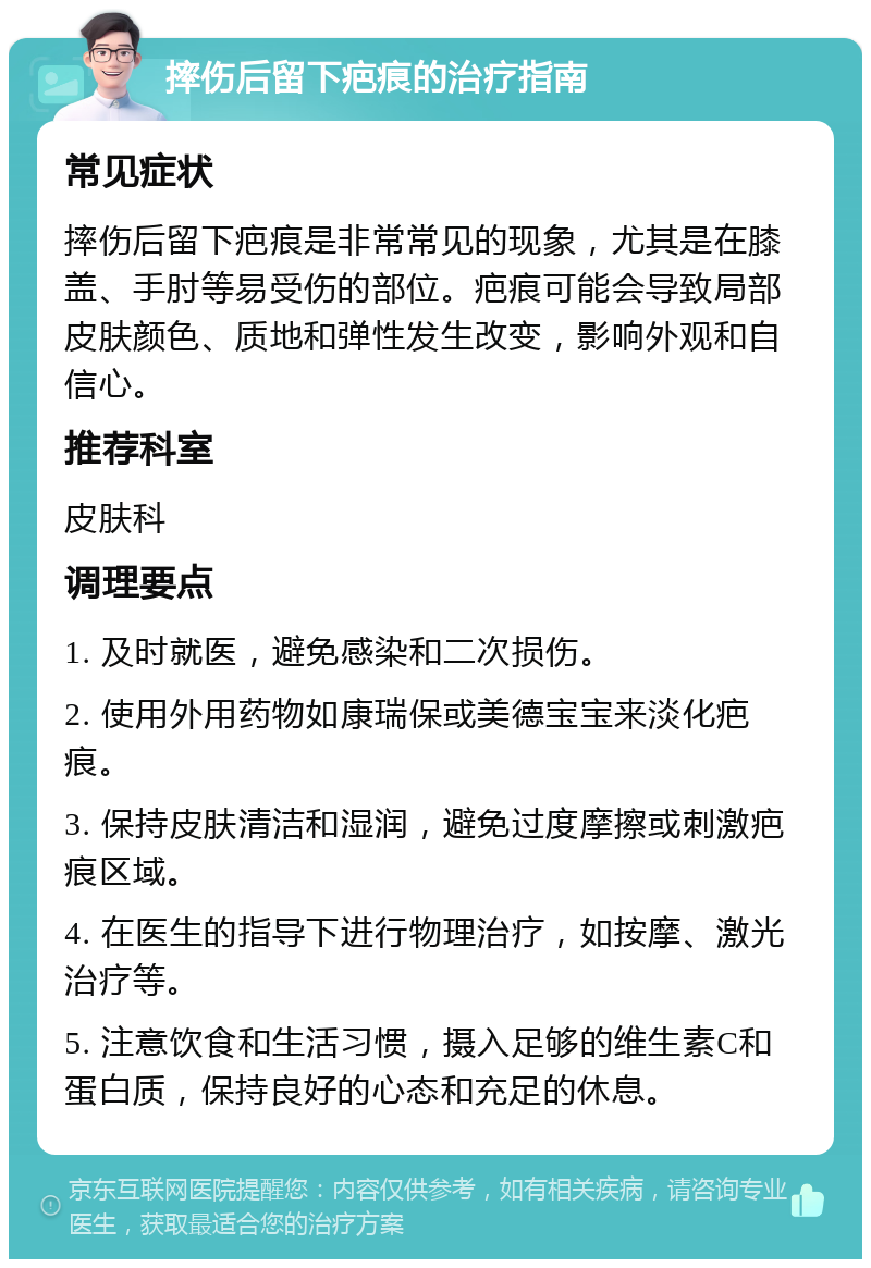 摔伤后留下疤痕的治疗指南 常见症状 摔伤后留下疤痕是非常常见的现象，尤其是在膝盖、手肘等易受伤的部位。疤痕可能会导致局部皮肤颜色、质地和弹性发生改变，影响外观和自信心。 推荐科室 皮肤科 调理要点 1. 及时就医，避免感染和二次损伤。 2. 使用外用药物如康瑞保或美德宝宝来淡化疤痕。 3. 保持皮肤清洁和湿润，避免过度摩擦或刺激疤痕区域。 4. 在医生的指导下进行物理治疗，如按摩、激光治疗等。 5. 注意饮食和生活习惯，摄入足够的维生素C和蛋白质，保持良好的心态和充足的休息。