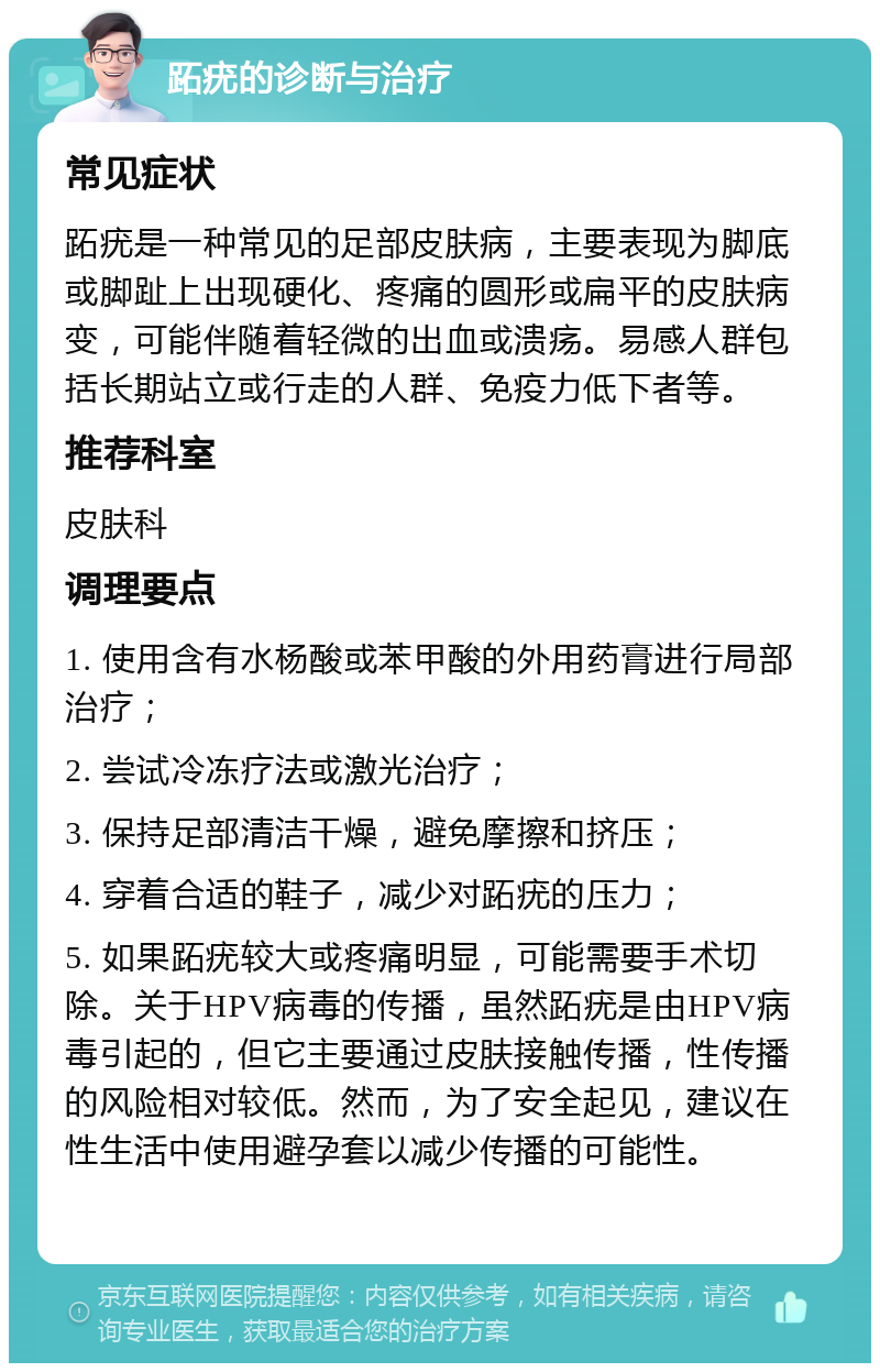 跖疣的诊断与治疗 常见症状 跖疣是一种常见的足部皮肤病，主要表现为脚底或脚趾上出现硬化、疼痛的圆形或扁平的皮肤病变，可能伴随着轻微的出血或溃疡。易感人群包括长期站立或行走的人群、免疫力低下者等。 推荐科室 皮肤科 调理要点 1. 使用含有水杨酸或苯甲酸的外用药膏进行局部治疗； 2. 尝试冷冻疗法或激光治疗； 3. 保持足部清洁干燥，避免摩擦和挤压； 4. 穿着合适的鞋子，减少对跖疣的压力； 5. 如果跖疣较大或疼痛明显，可能需要手术切除。关于HPV病毒的传播，虽然跖疣是由HPV病毒引起的，但它主要通过皮肤接触传播，性传播的风险相对较低。然而，为了安全起见，建议在性生活中使用避孕套以减少传播的可能性。