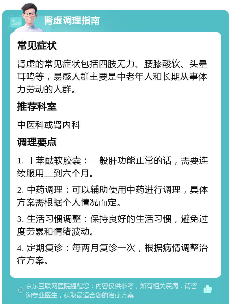 肾虚调理指南 常见症状 肾虚的常见症状包括四肢无力、腰膝酸软、头晕耳鸣等，易感人群主要是中老年人和长期从事体力劳动的人群。 推荐科室 中医科或肾内科 调理要点 1. 丁苯酞软胶囊：一般肝功能正常的话，需要连续服用三到六个月。 2. 中药调理：可以辅助使用中药进行调理，具体方案需根据个人情况而定。 3. 生活习惯调整：保持良好的生活习惯，避免过度劳累和情绪波动。 4. 定期复诊：每两月复诊一次，根据病情调整治疗方案。