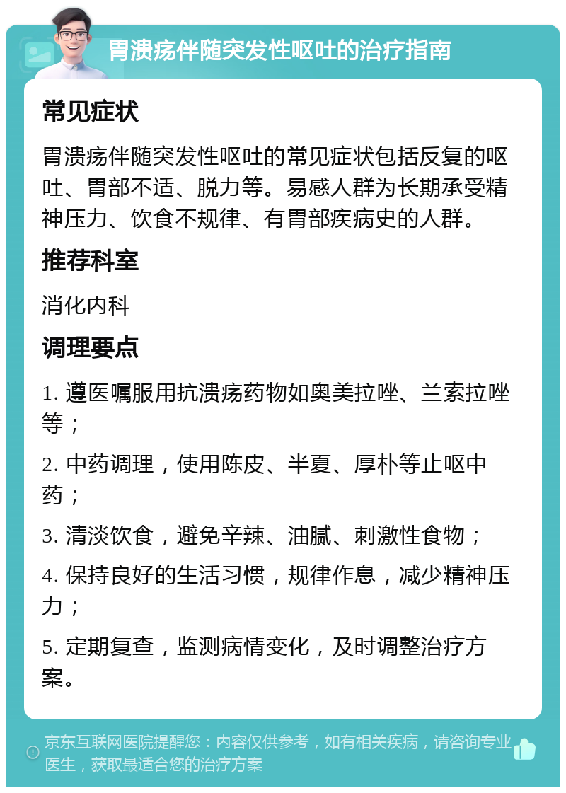 胃溃疡伴随突发性呕吐的治疗指南 常见症状 胃溃疡伴随突发性呕吐的常见症状包括反复的呕吐、胃部不适、脱力等。易感人群为长期承受精神压力、饮食不规律、有胃部疾病史的人群。 推荐科室 消化内科 调理要点 1. 遵医嘱服用抗溃疡药物如奥美拉唑、兰索拉唑等； 2. 中药调理，使用陈皮、半夏、厚朴等止呕中药； 3. 清淡饮食，避免辛辣、油腻、刺激性食物； 4. 保持良好的生活习惯，规律作息，减少精神压力； 5. 定期复查，监测病情变化，及时调整治疗方案。