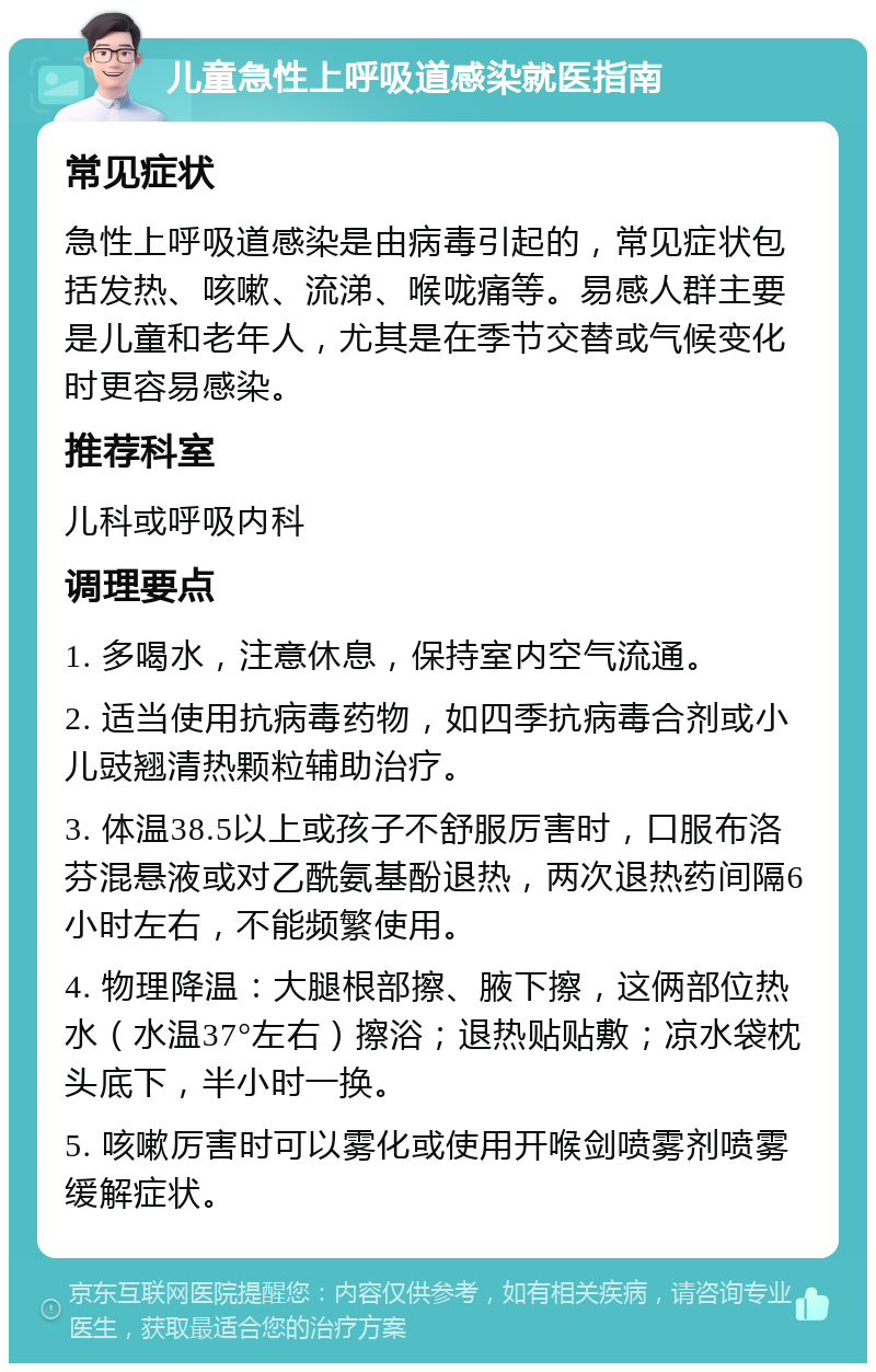 儿童急性上呼吸道感染就医指南 常见症状 急性上呼吸道感染是由病毒引起的，常见症状包括发热、咳嗽、流涕、喉咙痛等。易感人群主要是儿童和老年人，尤其是在季节交替或气候变化时更容易感染。 推荐科室 儿科或呼吸内科 调理要点 1. 多喝水，注意休息，保持室内空气流通。 2. 适当使用抗病毒药物，如四季抗病毒合剂或小儿豉翘清热颗粒辅助治疗。 3. 体温38.5以上或孩子不舒服厉害时，口服布洛芬混悬液或对乙酰氨基酚退热，两次退热药间隔6小时左右，不能频繁使用。 4. 物理降温：大腿根部擦、腋下擦，这俩部位热水（水温37°左右）擦浴；退热贴贴敷；凉水袋枕头底下，半小时一换。 5. 咳嗽厉害时可以雾化或使用开喉剑喷雾剂喷雾缓解症状。