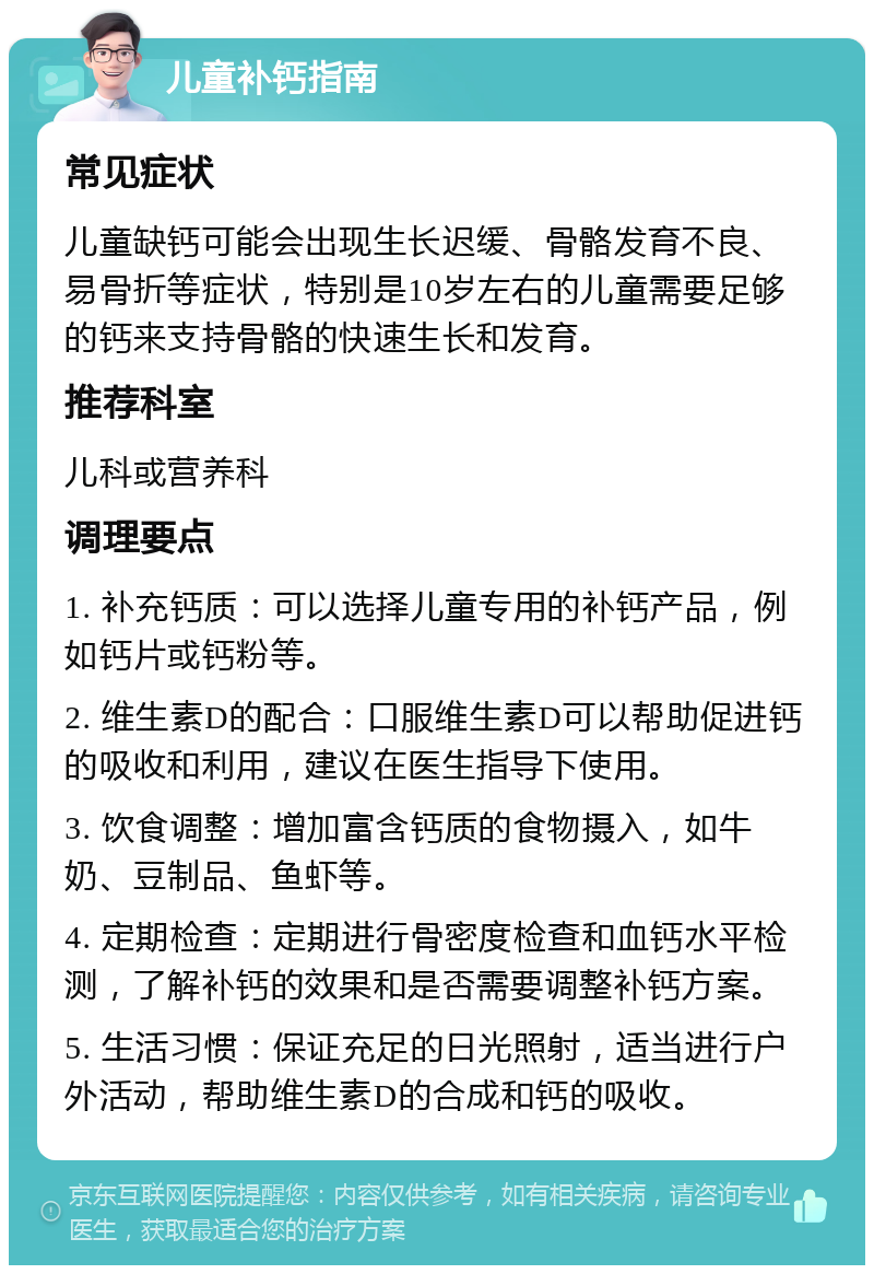 儿童补钙指南 常见症状 儿童缺钙可能会出现生长迟缓、骨骼发育不良、易骨折等症状，特别是10岁左右的儿童需要足够的钙来支持骨骼的快速生长和发育。 推荐科室 儿科或营养科 调理要点 1. 补充钙质：可以选择儿童专用的补钙产品，例如钙片或钙粉等。 2. 维生素D的配合：口服维生素D可以帮助促进钙的吸收和利用，建议在医生指导下使用。 3. 饮食调整：增加富含钙质的食物摄入，如牛奶、豆制品、鱼虾等。 4. 定期检查：定期进行骨密度检查和血钙水平检测，了解补钙的效果和是否需要调整补钙方案。 5. 生活习惯：保证充足的日光照射，适当进行户外活动，帮助维生素D的合成和钙的吸收。