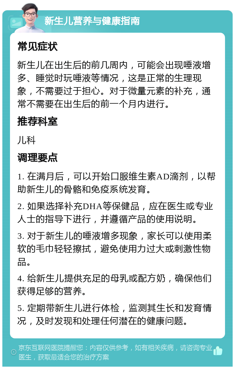 新生儿营养与健康指南 常见症状 新生儿在出生后的前几周内，可能会出现唾液增多、睡觉时玩唾液等情况，这是正常的生理现象，不需要过于担心。对于微量元素的补充，通常不需要在出生后的前一个月内进行。 推荐科室 儿科 调理要点 1. 在满月后，可以开始口服维生素AD滴剂，以帮助新生儿的骨骼和免疫系统发育。 2. 如果选择补充DHA等保健品，应在医生或专业人士的指导下进行，并遵循产品的使用说明。 3. 对于新生儿的唾液增多现象，家长可以使用柔软的毛巾轻轻擦拭，避免使用力过大或刺激性物品。 4. 给新生儿提供充足的母乳或配方奶，确保他们获得足够的营养。 5. 定期带新生儿进行体检，监测其生长和发育情况，及时发现和处理任何潜在的健康问题。