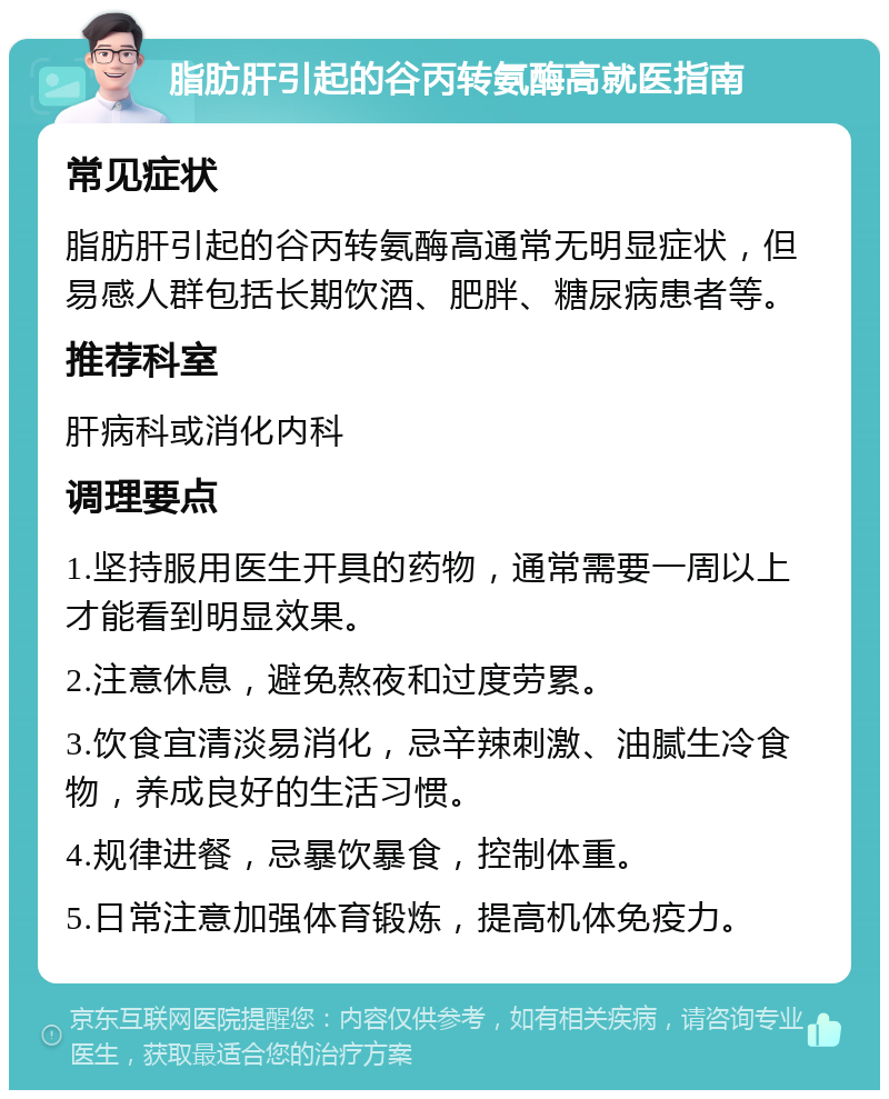 脂肪肝引起的谷丙转氨酶高就医指南 常见症状 脂肪肝引起的谷丙转氨酶高通常无明显症状，但易感人群包括长期饮酒、肥胖、糖尿病患者等。 推荐科室 肝病科或消化内科 调理要点 1.坚持服用医生开具的药物，通常需要一周以上才能看到明显效果。 2.注意休息，避免熬夜和过度劳累。 3.饮食宜清淡易消化，忌辛辣刺激、油腻生冷食物，养成良好的生活习惯。 4.规律进餐，忌暴饮暴食，控制体重。 5.日常注意加强体育锻炼，提高机体免疫力。