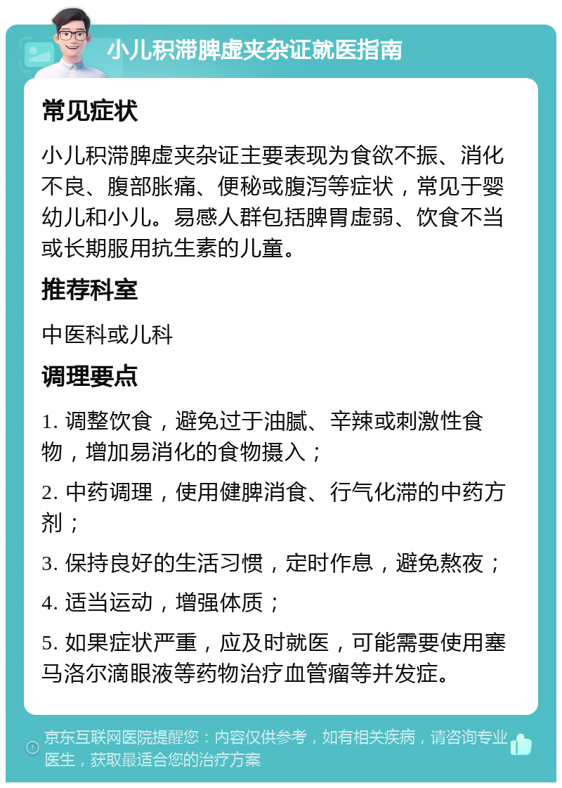 小儿积滞脾虚夹杂证就医指南 常见症状 小儿积滞脾虚夹杂证主要表现为食欲不振、消化不良、腹部胀痛、便秘或腹泻等症状，常见于婴幼儿和小儿。易感人群包括脾胃虚弱、饮食不当或长期服用抗生素的儿童。 推荐科室 中医科或儿科 调理要点 1. 调整饮食，避免过于油腻、辛辣或刺激性食物，增加易消化的食物摄入； 2. 中药调理，使用健脾消食、行气化滞的中药方剂； 3. 保持良好的生活习惯，定时作息，避免熬夜； 4. 适当运动，增强体质； 5. 如果症状严重，应及时就医，可能需要使用塞马洛尔滴眼液等药物治疗血管瘤等并发症。