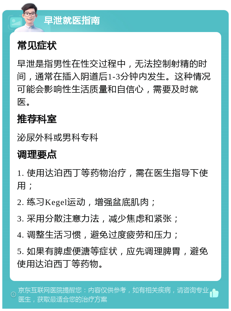 早泄就医指南 常见症状 早泄是指男性在性交过程中，无法控制射精的时间，通常在插入阴道后1-3分钟内发生。这种情况可能会影响性生活质量和自信心，需要及时就医。 推荐科室 泌尿外科或男科专科 调理要点 1. 使用达泊西丁等药物治疗，需在医生指导下使用； 2. 练习Kegel运动，增强盆底肌肉； 3. 采用分散注意力法，减少焦虑和紧张； 4. 调整生活习惯，避免过度疲劳和压力； 5. 如果有脾虚便溏等症状，应先调理脾胃，避免使用达泊西丁等药物。