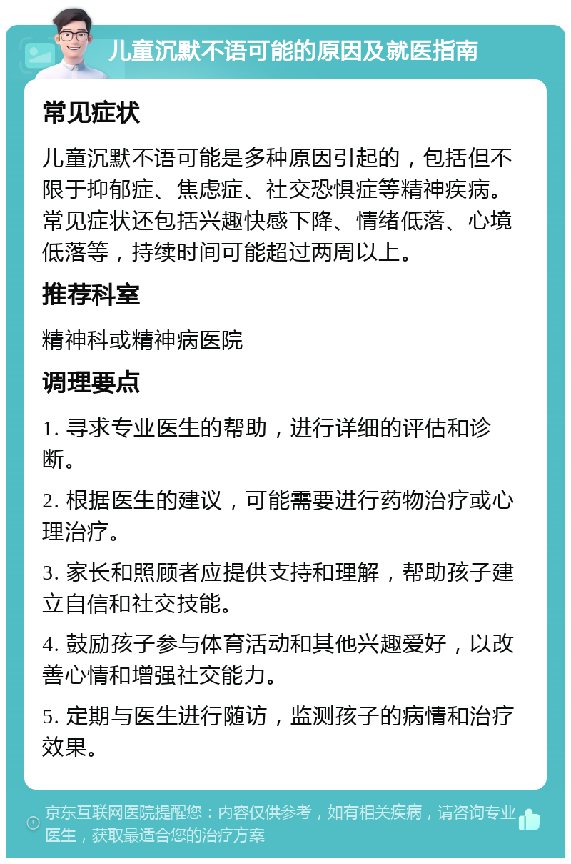 儿童沉默不语可能的原因及就医指南 常见症状 儿童沉默不语可能是多种原因引起的，包括但不限于抑郁症、焦虑症、社交恐惧症等精神疾病。常见症状还包括兴趣快感下降、情绪低落、心境低落等，持续时间可能超过两周以上。 推荐科室 精神科或精神病医院 调理要点 1. 寻求专业医生的帮助，进行详细的评估和诊断。 2. 根据医生的建议，可能需要进行药物治疗或心理治疗。 3. 家长和照顾者应提供支持和理解，帮助孩子建立自信和社交技能。 4. 鼓励孩子参与体育活动和其他兴趣爱好，以改善心情和增强社交能力。 5. 定期与医生进行随访，监测孩子的病情和治疗效果。