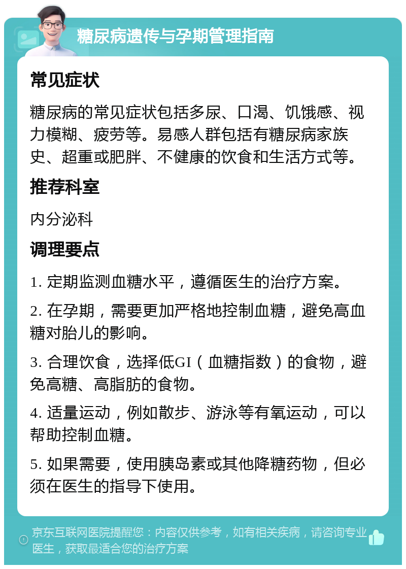 糖尿病遗传与孕期管理指南 常见症状 糖尿病的常见症状包括多尿、口渴、饥饿感、视力模糊、疲劳等。易感人群包括有糖尿病家族史、超重或肥胖、不健康的饮食和生活方式等。 推荐科室 内分泌科 调理要点 1. 定期监测血糖水平，遵循医生的治疗方案。 2. 在孕期，需要更加严格地控制血糖，避免高血糖对胎儿的影响。 3. 合理饮食，选择低GI（血糖指数）的食物，避免高糖、高脂肪的食物。 4. 适量运动，例如散步、游泳等有氧运动，可以帮助控制血糖。 5. 如果需要，使用胰岛素或其他降糖药物，但必须在医生的指导下使用。