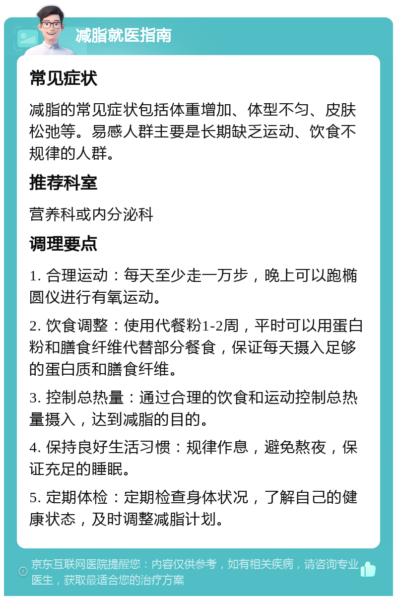 减脂就医指南 常见症状 减脂的常见症状包括体重增加、体型不匀、皮肤松弛等。易感人群主要是长期缺乏运动、饮食不规律的人群。 推荐科室 营养科或内分泌科 调理要点 1. 合理运动：每天至少走一万步，晚上可以跑椭圆仪进行有氧运动。 2. 饮食调整：使用代餐粉1-2周，平时可以用蛋白粉和膳食纤维代替部分餐食，保证每天摄入足够的蛋白质和膳食纤维。 3. 控制总热量：通过合理的饮食和运动控制总热量摄入，达到减脂的目的。 4. 保持良好生活习惯：规律作息，避免熬夜，保证充足的睡眠。 5. 定期体检：定期检查身体状况，了解自己的健康状态，及时调整减脂计划。