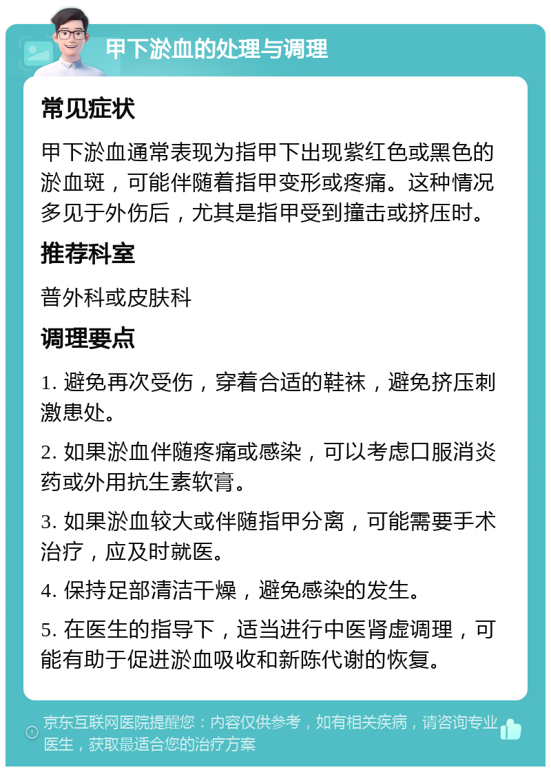 甲下淤血的处理与调理 常见症状 甲下淤血通常表现为指甲下出现紫红色或黑色的淤血斑，可能伴随着指甲变形或疼痛。这种情况多见于外伤后，尤其是指甲受到撞击或挤压时。 推荐科室 普外科或皮肤科 调理要点 1. 避免再次受伤，穿着合适的鞋袜，避免挤压刺激患处。 2. 如果淤血伴随疼痛或感染，可以考虑口服消炎药或外用抗生素软膏。 3. 如果淤血较大或伴随指甲分离，可能需要手术治疗，应及时就医。 4. 保持足部清洁干燥，避免感染的发生。 5. 在医生的指导下，适当进行中医肾虚调理，可能有助于促进淤血吸收和新陈代谢的恢复。