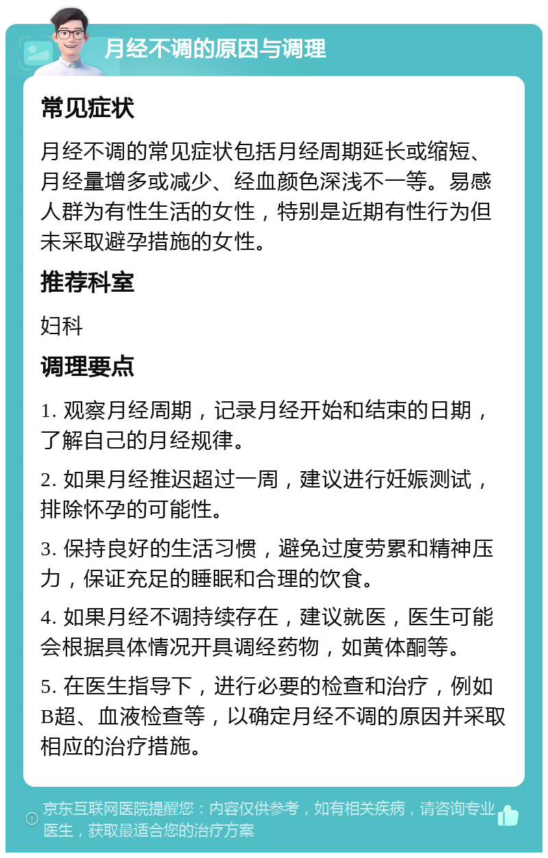 月经不调的原因与调理 常见症状 月经不调的常见症状包括月经周期延长或缩短、月经量增多或减少、经血颜色深浅不一等。易感人群为有性生活的女性，特别是近期有性行为但未采取避孕措施的女性。 推荐科室 妇科 调理要点 1. 观察月经周期，记录月经开始和结束的日期，了解自己的月经规律。 2. 如果月经推迟超过一周，建议进行妊娠测试，排除怀孕的可能性。 3. 保持良好的生活习惯，避免过度劳累和精神压力，保证充足的睡眠和合理的饮食。 4. 如果月经不调持续存在，建议就医，医生可能会根据具体情况开具调经药物，如黄体酮等。 5. 在医生指导下，进行必要的检查和治疗，例如B超、血液检查等，以确定月经不调的原因并采取相应的治疗措施。