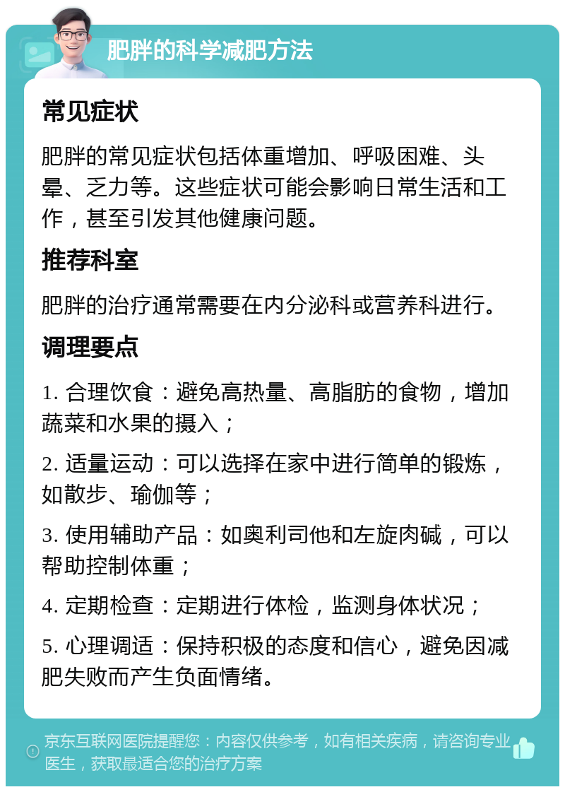 肥胖的科学减肥方法 常见症状 肥胖的常见症状包括体重增加、呼吸困难、头晕、乏力等。这些症状可能会影响日常生活和工作，甚至引发其他健康问题。 推荐科室 肥胖的治疗通常需要在内分泌科或营养科进行。 调理要点 1. 合理饮食：避免高热量、高脂肪的食物，增加蔬菜和水果的摄入； 2. 适量运动：可以选择在家中进行简单的锻炼，如散步、瑜伽等； 3. 使用辅助产品：如奥利司他和左旋肉碱，可以帮助控制体重； 4. 定期检查：定期进行体检，监测身体状况； 5. 心理调适：保持积极的态度和信心，避免因减肥失败而产生负面情绪。