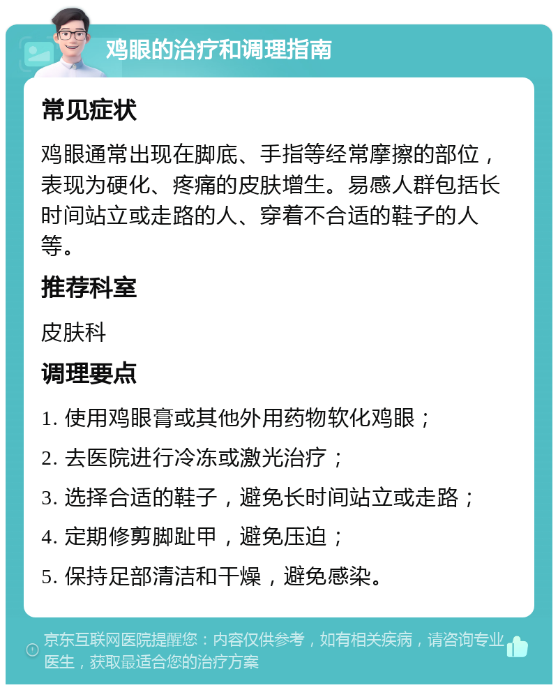 鸡眼的治疗和调理指南 常见症状 鸡眼通常出现在脚底、手指等经常摩擦的部位，表现为硬化、疼痛的皮肤增生。易感人群包括长时间站立或走路的人、穿着不合适的鞋子的人等。 推荐科室 皮肤科 调理要点 1. 使用鸡眼膏或其他外用药物软化鸡眼； 2. 去医院进行冷冻或激光治疗； 3. 选择合适的鞋子，避免长时间站立或走路； 4. 定期修剪脚趾甲，避免压迫； 5. 保持足部清洁和干燥，避免感染。