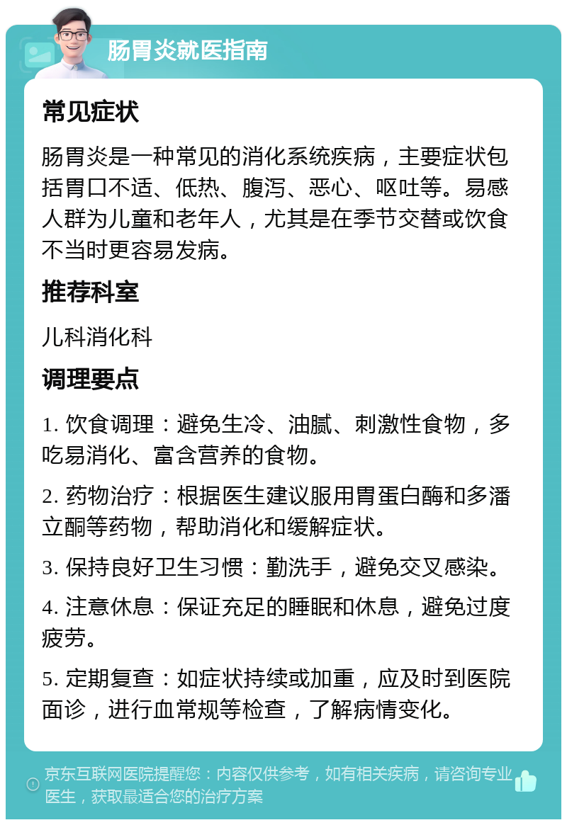 肠胃炎就医指南 常见症状 肠胃炎是一种常见的消化系统疾病，主要症状包括胃口不适、低热、腹泻、恶心、呕吐等。易感人群为儿童和老年人，尤其是在季节交替或饮食不当时更容易发病。 推荐科室 儿科消化科 调理要点 1. 饮食调理：避免生冷、油腻、刺激性食物，多吃易消化、富含营养的食物。 2. 药物治疗：根据医生建议服用胃蛋白酶和多潘立酮等药物，帮助消化和缓解症状。 3. 保持良好卫生习惯：勤洗手，避免交叉感染。 4. 注意休息：保证充足的睡眠和休息，避免过度疲劳。 5. 定期复查：如症状持续或加重，应及时到医院面诊，进行血常规等检查，了解病情变化。