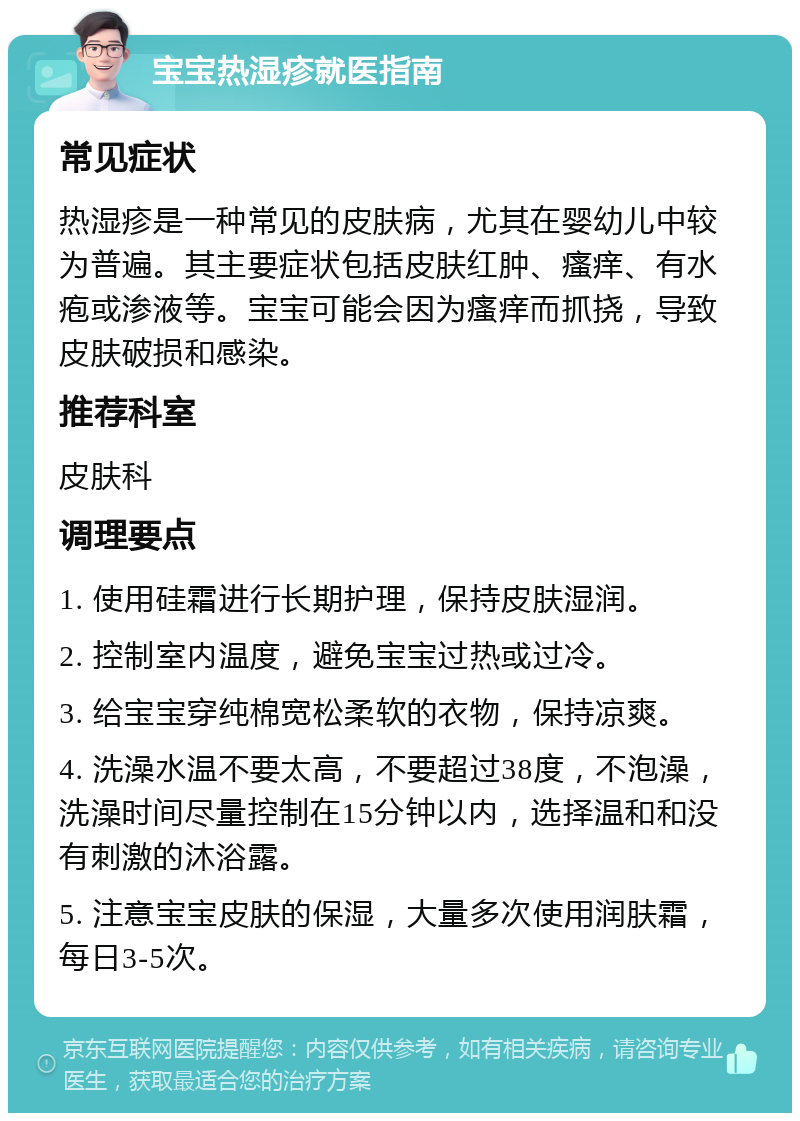 宝宝热湿疹就医指南 常见症状 热湿疹是一种常见的皮肤病，尤其在婴幼儿中较为普遍。其主要症状包括皮肤红肿、瘙痒、有水疱或渗液等。宝宝可能会因为瘙痒而抓挠，导致皮肤破损和感染。 推荐科室 皮肤科 调理要点 1. 使用硅霜进行长期护理，保持皮肤湿润。 2. 控制室内温度，避免宝宝过热或过冷。 3. 给宝宝穿纯棉宽松柔软的衣物，保持凉爽。 4. 洗澡水温不要太高，不要超过38度，不泡澡，洗澡时间尽量控制在15分钟以内，选择温和和没有刺激的沐浴露。 5. 注意宝宝皮肤的保湿，大量多次使用润肤霜，每日3-5次。