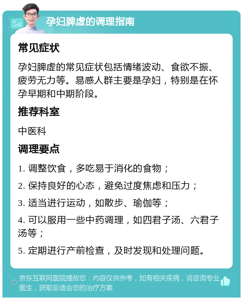 孕妇脾虚的调理指南 常见症状 孕妇脾虚的常见症状包括情绪波动、食欲不振、疲劳无力等。易感人群主要是孕妇，特别是在怀孕早期和中期阶段。 推荐科室 中医科 调理要点 1. 调整饮食，多吃易于消化的食物； 2. 保持良好的心态，避免过度焦虑和压力； 3. 适当进行运动，如散步、瑜伽等； 4. 可以服用一些中药调理，如四君子汤、六君子汤等； 5. 定期进行产前检查，及时发现和处理问题。