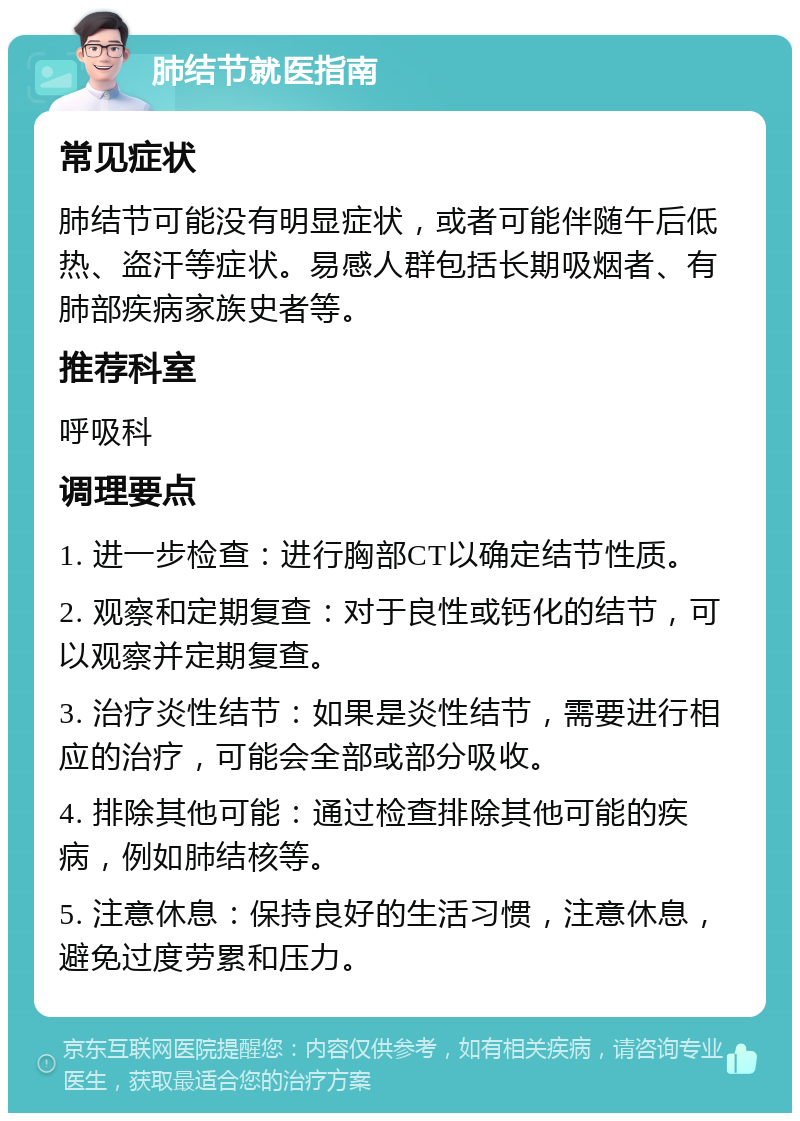 肺结节就医指南 常见症状 肺结节可能没有明显症状，或者可能伴随午后低热、盗汗等症状。易感人群包括长期吸烟者、有肺部疾病家族史者等。 推荐科室 呼吸科 调理要点 1. 进一步检查：进行胸部CT以确定结节性质。 2. 观察和定期复查：对于良性或钙化的结节，可以观察并定期复查。 3. 治疗炎性结节：如果是炎性结节，需要进行相应的治疗，可能会全部或部分吸收。 4. 排除其他可能：通过检查排除其他可能的疾病，例如肺结核等。 5. 注意休息：保持良好的生活习惯，注意休息，避免过度劳累和压力。