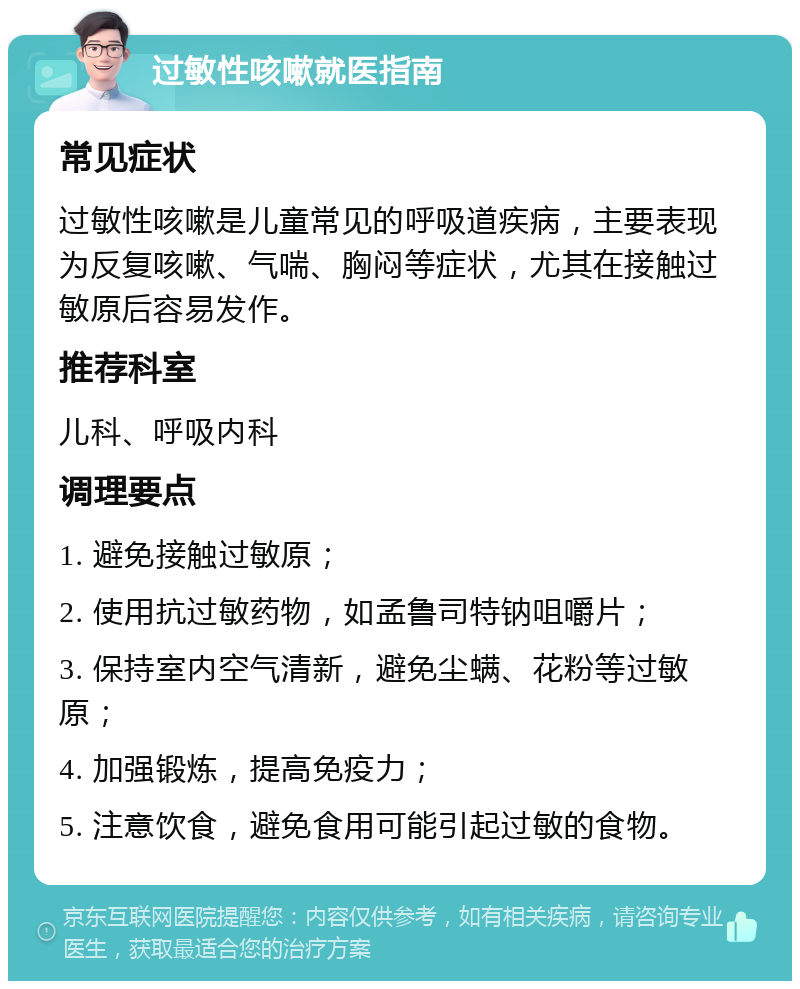 过敏性咳嗽就医指南 常见症状 过敏性咳嗽是儿童常见的呼吸道疾病，主要表现为反复咳嗽、气喘、胸闷等症状，尤其在接触过敏原后容易发作。 推荐科室 儿科、呼吸内科 调理要点 1. 避免接触过敏原； 2. 使用抗过敏药物，如孟鲁司特钠咀嚼片； 3. 保持室内空气清新，避免尘螨、花粉等过敏原； 4. 加强锻炼，提高免疫力； 5. 注意饮食，避免食用可能引起过敏的食物。