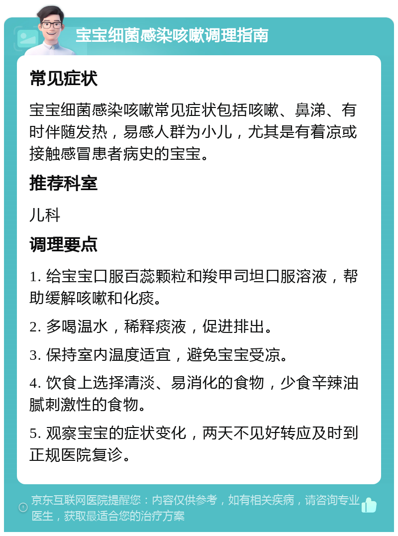 宝宝细菌感染咳嗽调理指南 常见症状 宝宝细菌感染咳嗽常见症状包括咳嗽、鼻涕、有时伴随发热，易感人群为小儿，尤其是有着凉或接触感冒患者病史的宝宝。 推荐科室 儿科 调理要点 1. 给宝宝口服百蕊颗粒和羧甲司坦口服溶液，帮助缓解咳嗽和化痰。 2. 多喝温水，稀释痰液，促进排出。 3. 保持室内温度适宜，避免宝宝受凉。 4. 饮食上选择清淡、易消化的食物，少食辛辣油腻刺激性的食物。 5. 观察宝宝的症状变化，两天不见好转应及时到正规医院复诊。