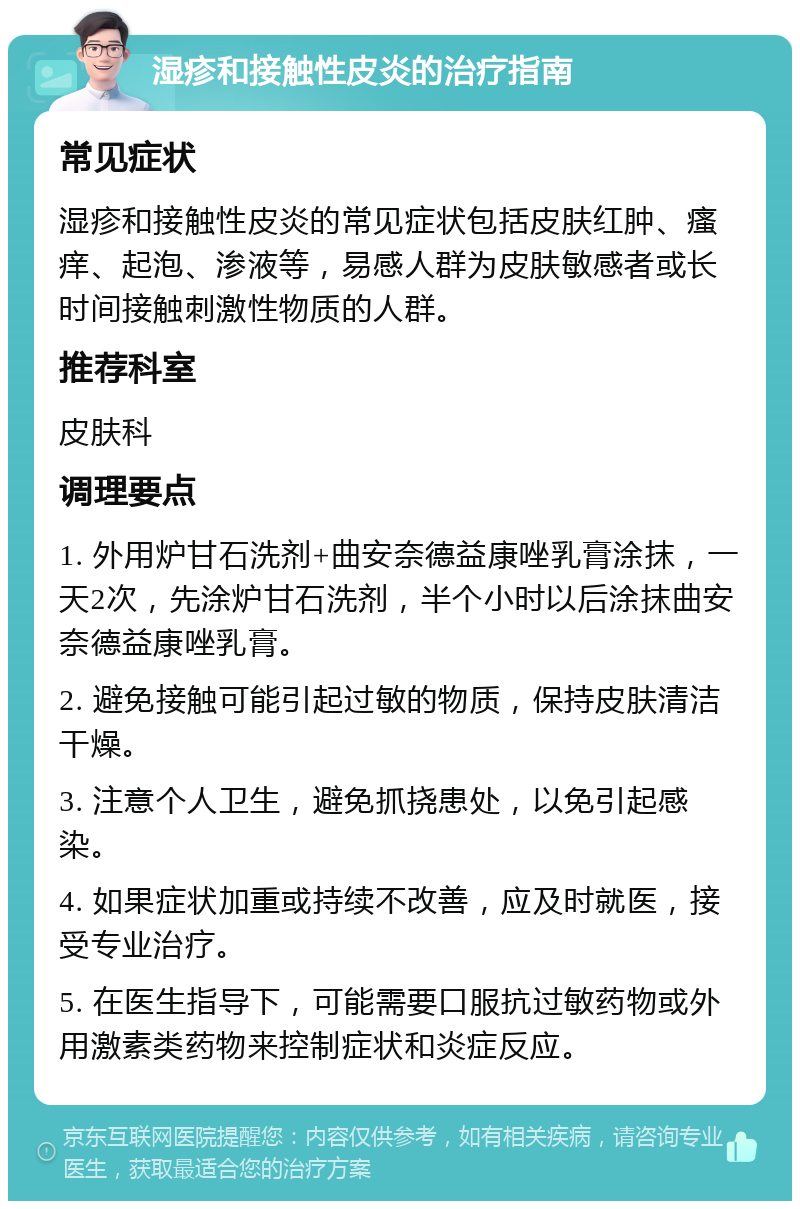 湿疹和接触性皮炎的治疗指南 常见症状 湿疹和接触性皮炎的常见症状包括皮肤红肿、瘙痒、起泡、渗液等，易感人群为皮肤敏感者或长时间接触刺激性物质的人群。 推荐科室 皮肤科 调理要点 1. 外用炉甘石洗剂+曲安奈德益康唑乳膏涂抹，一天2次，先涂炉甘石洗剂，半个小时以后涂抹曲安奈德益康唑乳膏。 2. 避免接触可能引起过敏的物质，保持皮肤清洁干燥。 3. 注意个人卫生，避免抓挠患处，以免引起感染。 4. 如果症状加重或持续不改善，应及时就医，接受专业治疗。 5. 在医生指导下，可能需要口服抗过敏药物或外用激素类药物来控制症状和炎症反应。