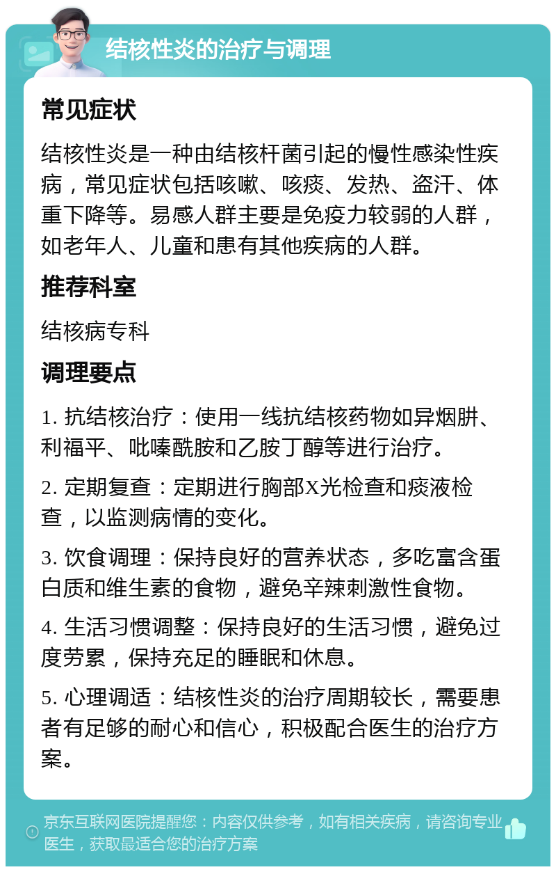 结核性炎的治疗与调理 常见症状 结核性炎是一种由结核杆菌引起的慢性感染性疾病，常见症状包括咳嗽、咳痰、发热、盗汗、体重下降等。易感人群主要是免疫力较弱的人群，如老年人、儿童和患有其他疾病的人群。 推荐科室 结核病专科 调理要点 1. 抗结核治疗：使用一线抗结核药物如异烟肼、利福平、吡嗪酰胺和乙胺丁醇等进行治疗。 2. 定期复查：定期进行胸部X光检查和痰液检查，以监测病情的变化。 3. 饮食调理：保持良好的营养状态，多吃富含蛋白质和维生素的食物，避免辛辣刺激性食物。 4. 生活习惯调整：保持良好的生活习惯，避免过度劳累，保持充足的睡眠和休息。 5. 心理调适：结核性炎的治疗周期较长，需要患者有足够的耐心和信心，积极配合医生的治疗方案。