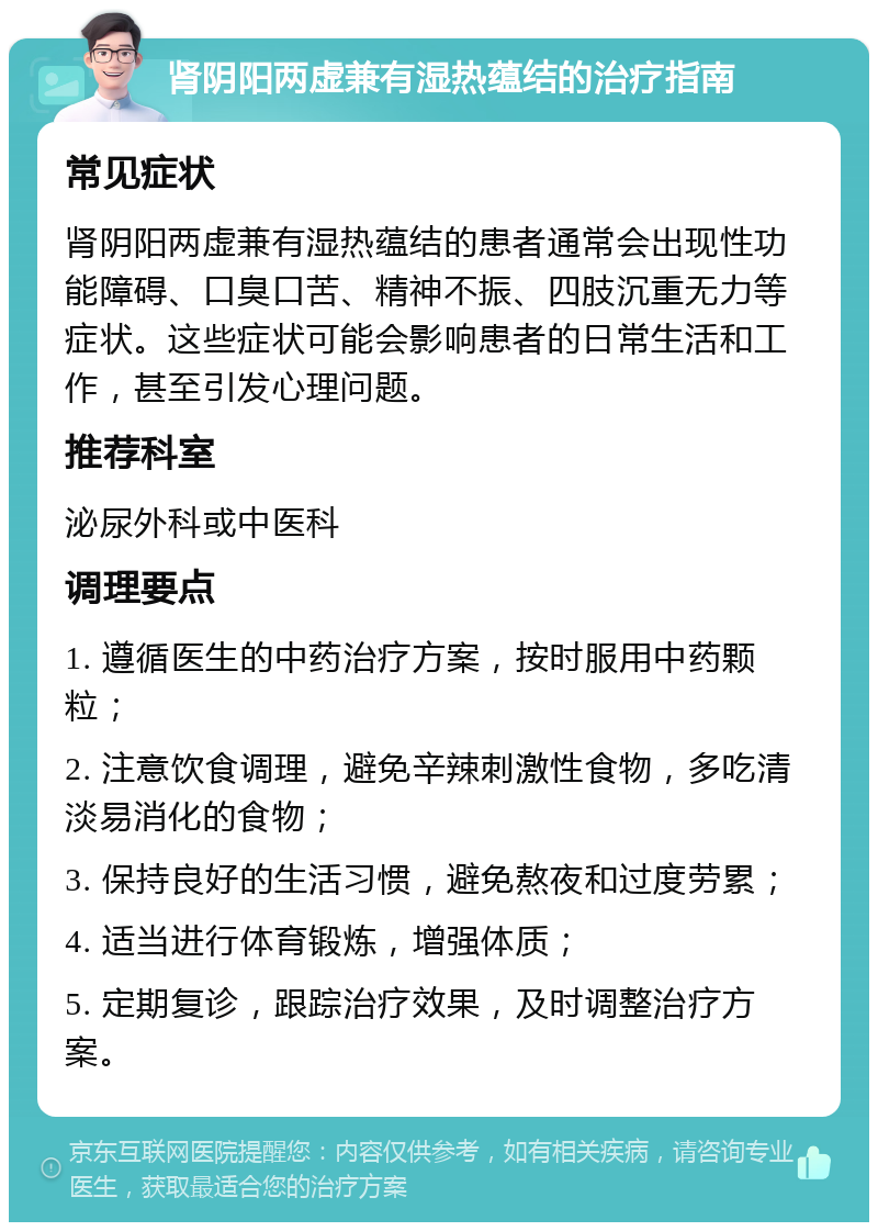 肾阴阳两虚兼有湿热蕴结的治疗指南 常见症状 肾阴阳两虚兼有湿热蕴结的患者通常会出现性功能障碍、口臭口苦、精神不振、四肢沉重无力等症状。这些症状可能会影响患者的日常生活和工作，甚至引发心理问题。 推荐科室 泌尿外科或中医科 调理要点 1. 遵循医生的中药治疗方案，按时服用中药颗粒； 2. 注意饮食调理，避免辛辣刺激性食物，多吃清淡易消化的食物； 3. 保持良好的生活习惯，避免熬夜和过度劳累； 4. 适当进行体育锻炼，增强体质； 5. 定期复诊，跟踪治疗效果，及时调整治疗方案。