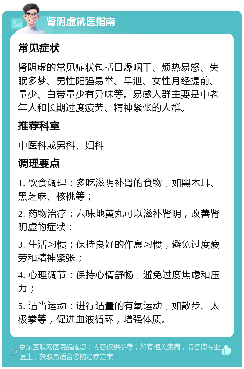 肾阴虚就医指南 常见症状 肾阴虚的常见症状包括口燥咽干、烦热易怒、失眠多梦、男性阳强易举、早泄、女性月经提前、量少、白带量少有异味等。易感人群主要是中老年人和长期过度疲劳、精神紧张的人群。 推荐科室 中医科或男科、妇科 调理要点 1. 饮食调理：多吃滋阴补肾的食物，如黑木耳、黑芝麻、核桃等； 2. 药物治疗：六味地黄丸可以滋补肾阴，改善肾阴虚的症状； 3. 生活习惯：保持良好的作息习惯，避免过度疲劳和精神紧张； 4. 心理调节：保持心情舒畅，避免过度焦虑和压力； 5. 适当运动：进行适量的有氧运动，如散步、太极拳等，促进血液循环，增强体质。