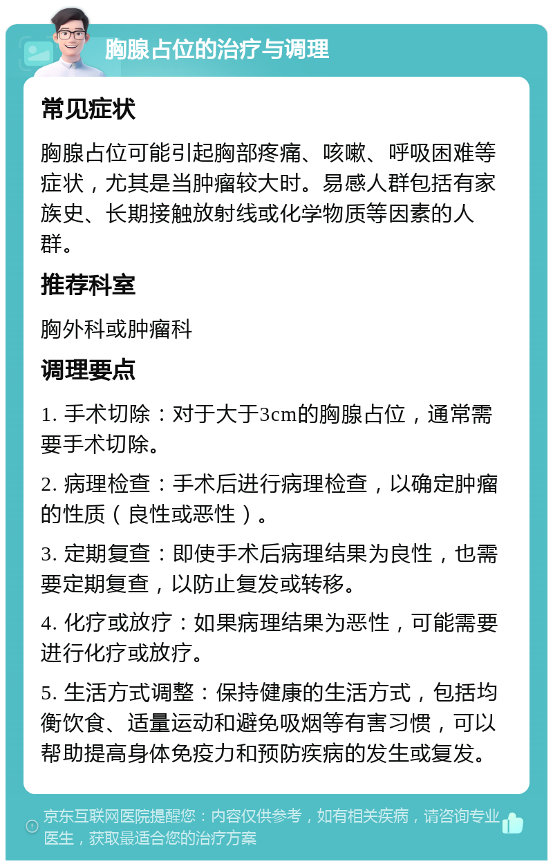 胸腺占位的治疗与调理 常见症状 胸腺占位可能引起胸部疼痛、咳嗽、呼吸困难等症状，尤其是当肿瘤较大时。易感人群包括有家族史、长期接触放射线或化学物质等因素的人群。 推荐科室 胸外科或肿瘤科 调理要点 1. 手术切除：对于大于3cm的胸腺占位，通常需要手术切除。 2. 病理检查：手术后进行病理检查，以确定肿瘤的性质（良性或恶性）。 3. 定期复查：即使手术后病理结果为良性，也需要定期复查，以防止复发或转移。 4. 化疗或放疗：如果病理结果为恶性，可能需要进行化疗或放疗。 5. 生活方式调整：保持健康的生活方式，包括均衡饮食、适量运动和避免吸烟等有害习惯，可以帮助提高身体免疫力和预防疾病的发生或复发。