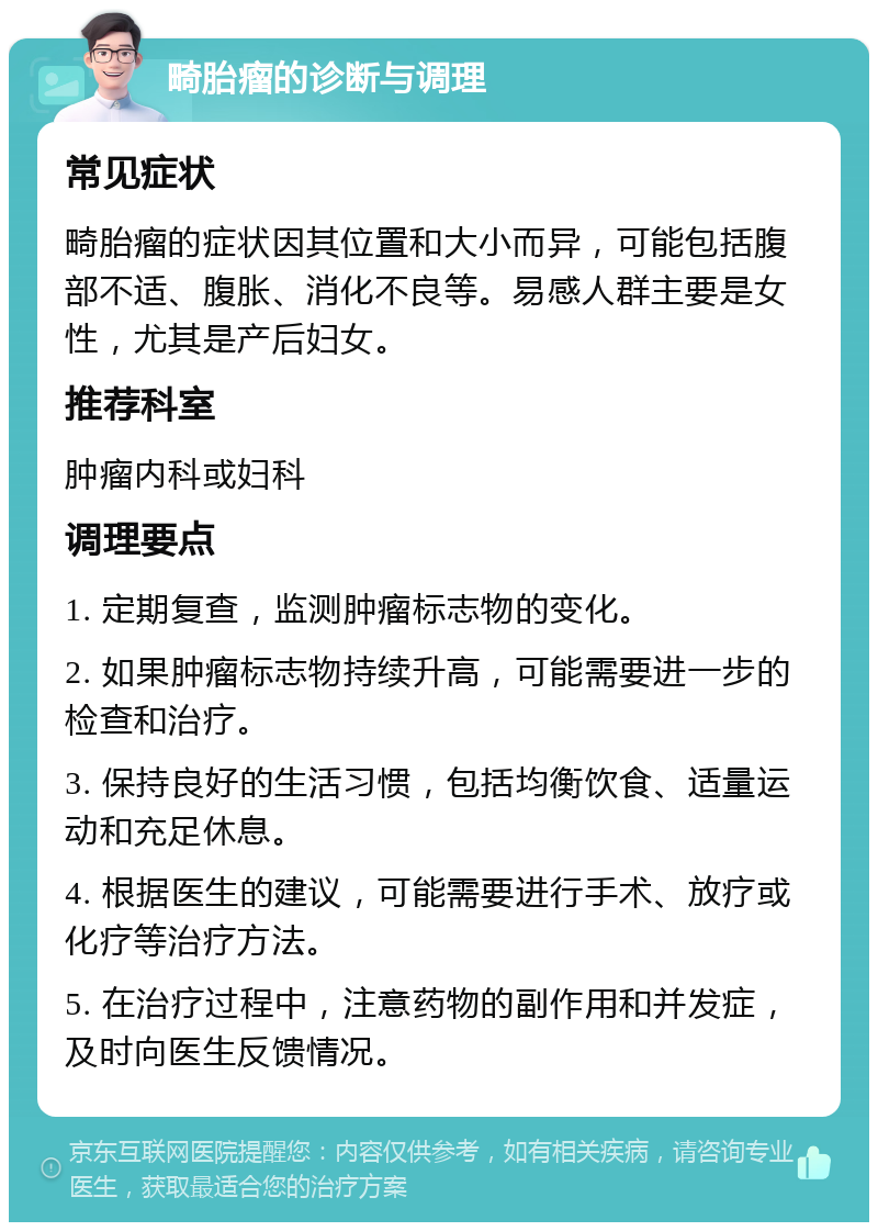 畸胎瘤的诊断与调理 常见症状 畸胎瘤的症状因其位置和大小而异，可能包括腹部不适、腹胀、消化不良等。易感人群主要是女性，尤其是产后妇女。 推荐科室 肿瘤内科或妇科 调理要点 1. 定期复查，监测肿瘤标志物的变化。 2. 如果肿瘤标志物持续升高，可能需要进一步的检查和治疗。 3. 保持良好的生活习惯，包括均衡饮食、适量运动和充足休息。 4. 根据医生的建议，可能需要进行手术、放疗或化疗等治疗方法。 5. 在治疗过程中，注意药物的副作用和并发症，及时向医生反馈情况。