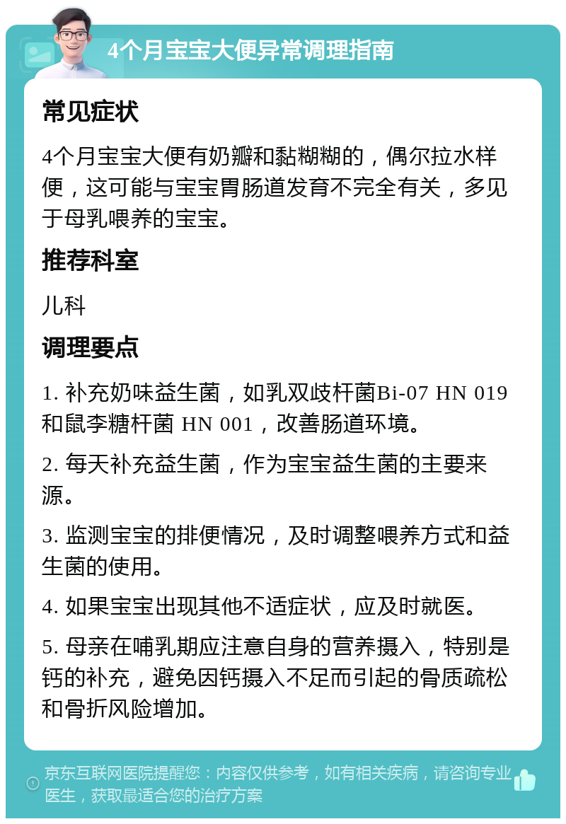 4个月宝宝大便异常调理指南 常见症状 4个月宝宝大便有奶瓣和黏糊糊的，偶尔拉水样便，这可能与宝宝胃肠道发育不完全有关，多见于母乳喂养的宝宝。 推荐科室 儿科 调理要点 1. 补充奶味益生菌，如乳双歧杆菌Bi-07 HN 019 和鼠李糖杆菌 HN 001，改善肠道环境。 2. 每天补充益生菌，作为宝宝益生菌的主要来源。 3. 监测宝宝的排便情况，及时调整喂养方式和益生菌的使用。 4. 如果宝宝出现其他不适症状，应及时就医。 5. 母亲在哺乳期应注意自身的营养摄入，特别是钙的补充，避免因钙摄入不足而引起的骨质疏松和骨折风险增加。