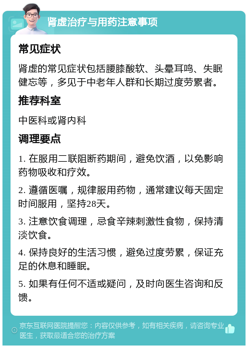 肾虚治疗与用药注意事项 常见症状 肾虚的常见症状包括腰膝酸软、头晕耳鸣、失眠健忘等，多见于中老年人群和长期过度劳累者。 推荐科室 中医科或肾内科 调理要点 1. 在服用二联阻断药期间，避免饮酒，以免影响药物吸收和疗效。 2. 遵循医嘱，规律服用药物，通常建议每天固定时间服用，坚持28天。 3. 注意饮食调理，忌食辛辣刺激性食物，保持清淡饮食。 4. 保持良好的生活习惯，避免过度劳累，保证充足的休息和睡眠。 5. 如果有任何不适或疑问，及时向医生咨询和反馈。