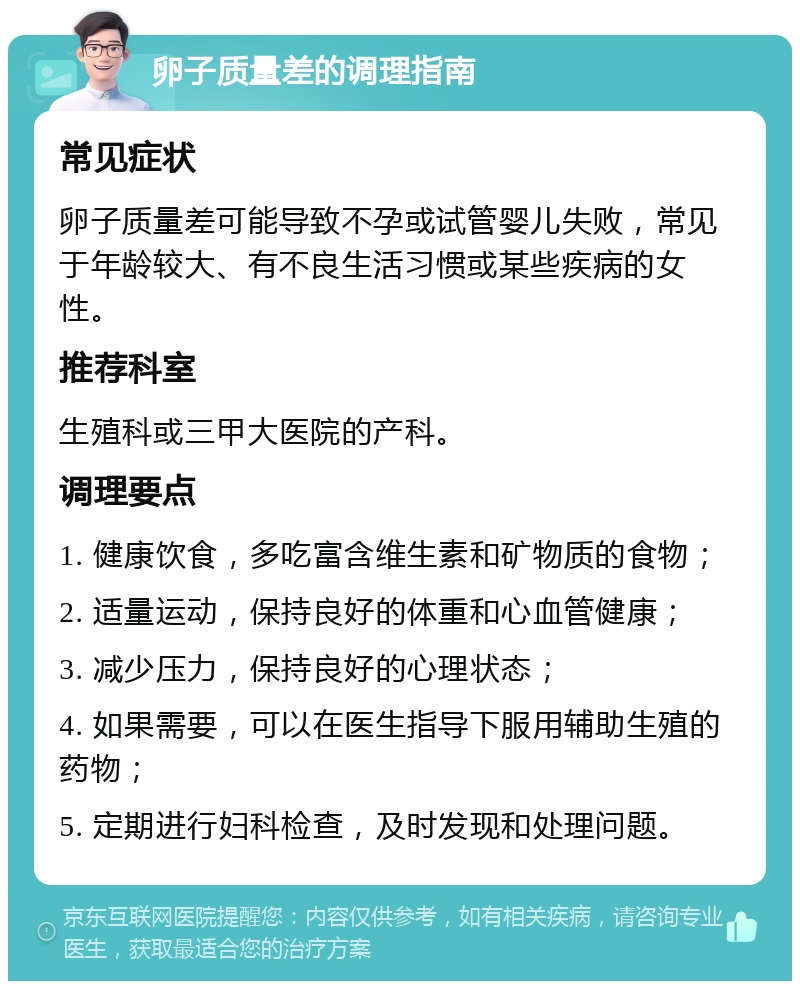 卵子质量差的调理指南 常见症状 卵子质量差可能导致不孕或试管婴儿失败，常见于年龄较大、有不良生活习惯或某些疾病的女性。 推荐科室 生殖科或三甲大医院的产科。 调理要点 1. 健康饮食，多吃富含维生素和矿物质的食物； 2. 适量运动，保持良好的体重和心血管健康； 3. 减少压力，保持良好的心理状态； 4. 如果需要，可以在医生指导下服用辅助生殖的药物； 5. 定期进行妇科检查，及时发现和处理问题。