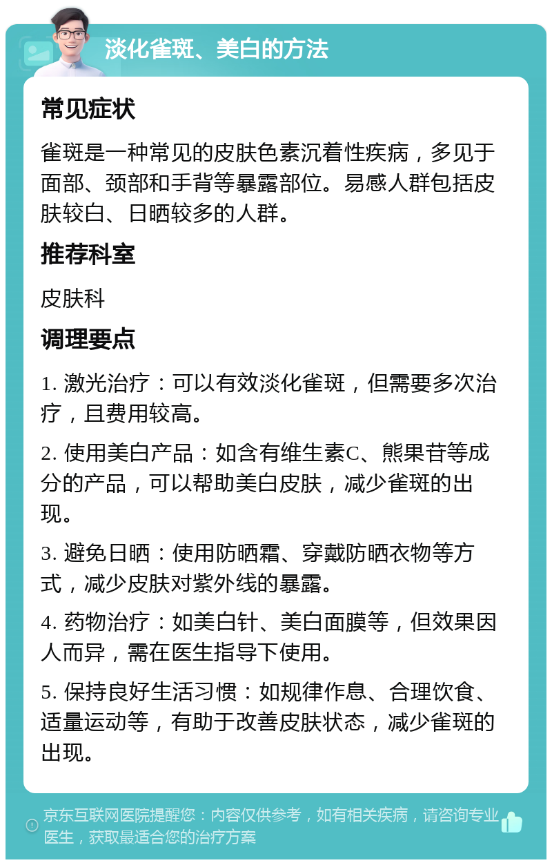 淡化雀斑、美白的方法 常见症状 雀斑是一种常见的皮肤色素沉着性疾病，多见于面部、颈部和手背等暴露部位。易感人群包括皮肤较白、日晒较多的人群。 推荐科室 皮肤科 调理要点 1. 激光治疗：可以有效淡化雀斑，但需要多次治疗，且费用较高。 2. 使用美白产品：如含有维生素C、熊果苷等成分的产品，可以帮助美白皮肤，减少雀斑的出现。 3. 避免日晒：使用防晒霜、穿戴防晒衣物等方式，减少皮肤对紫外线的暴露。 4. 药物治疗：如美白针、美白面膜等，但效果因人而异，需在医生指导下使用。 5. 保持良好生活习惯：如规律作息、合理饮食、适量运动等，有助于改善皮肤状态，减少雀斑的出现。