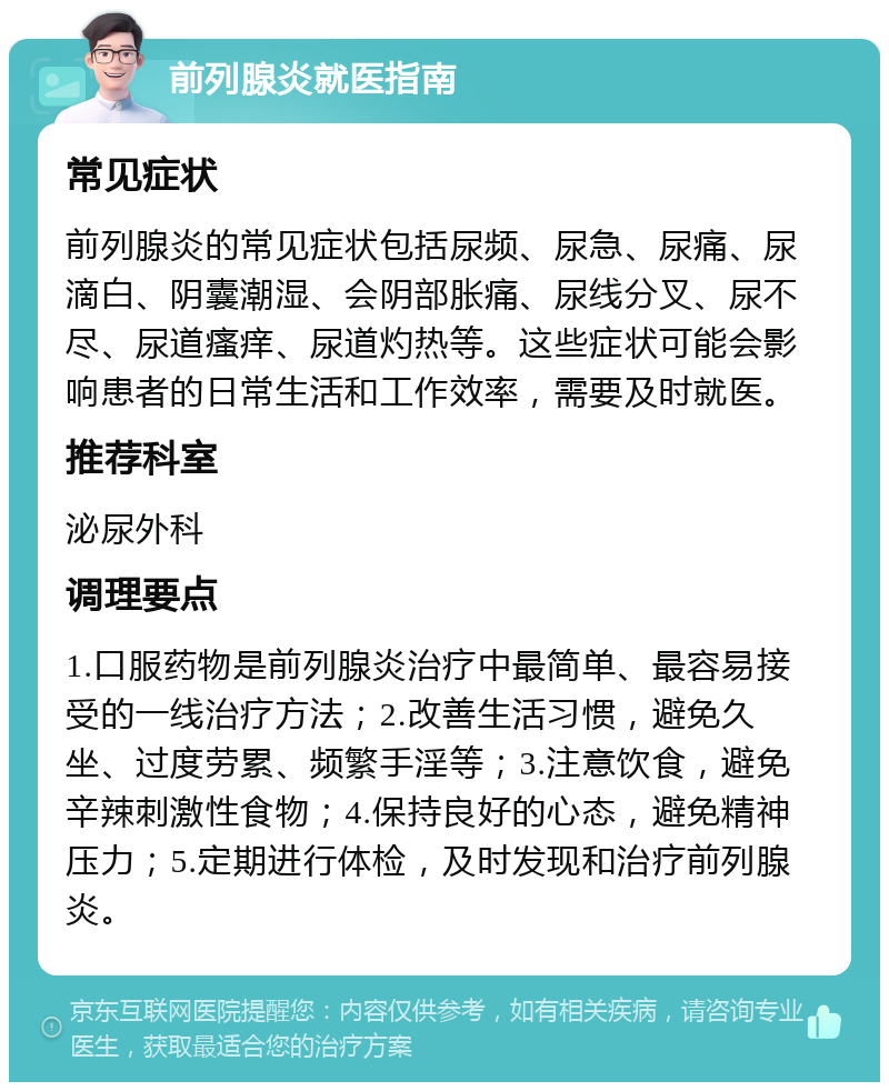 前列腺炎就医指南 常见症状 前列腺炎的常见症状包括尿频、尿急、尿痛、尿滴白、阴囊潮湿、会阴部胀痛、尿线分叉、尿不尽、尿道瘙痒、尿道灼热等。这些症状可能会影响患者的日常生活和工作效率，需要及时就医。 推荐科室 泌尿外科 调理要点 1.口服药物是前列腺炎治疗中最简单、最容易接受的一线治疗方法；2.改善生活习惯，避免久坐、过度劳累、频繁手淫等；3.注意饮食，避免辛辣刺激性食物；4.保持良好的心态，避免精神压力；5.定期进行体检，及时发现和治疗前列腺炎。