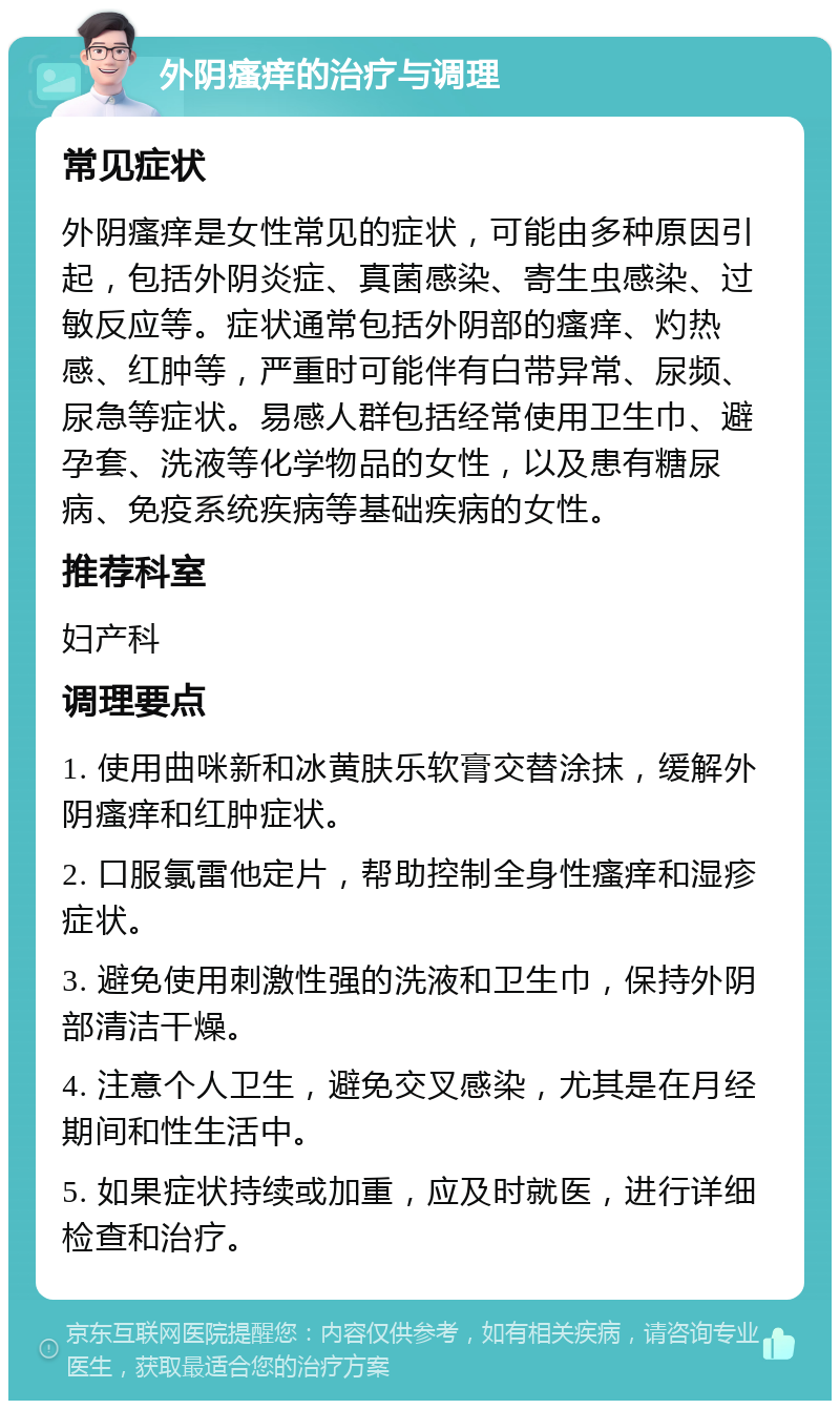 外阴瘙痒的治疗与调理 常见症状 外阴瘙痒是女性常见的症状，可能由多种原因引起，包括外阴炎症、真菌感染、寄生虫感染、过敏反应等。症状通常包括外阴部的瘙痒、灼热感、红肿等，严重时可能伴有白带异常、尿频、尿急等症状。易感人群包括经常使用卫生巾、避孕套、洗液等化学物品的女性，以及患有糖尿病、免疫系统疾病等基础疾病的女性。 推荐科室 妇产科 调理要点 1. 使用曲咪新和冰黄肤乐软膏交替涂抹，缓解外阴瘙痒和红肿症状。 2. 口服氯雷他定片，帮助控制全身性瘙痒和湿疹症状。 3. 避免使用刺激性强的洗液和卫生巾，保持外阴部清洁干燥。 4. 注意个人卫生，避免交叉感染，尤其是在月经期间和性生活中。 5. 如果症状持续或加重，应及时就医，进行详细检查和治疗。