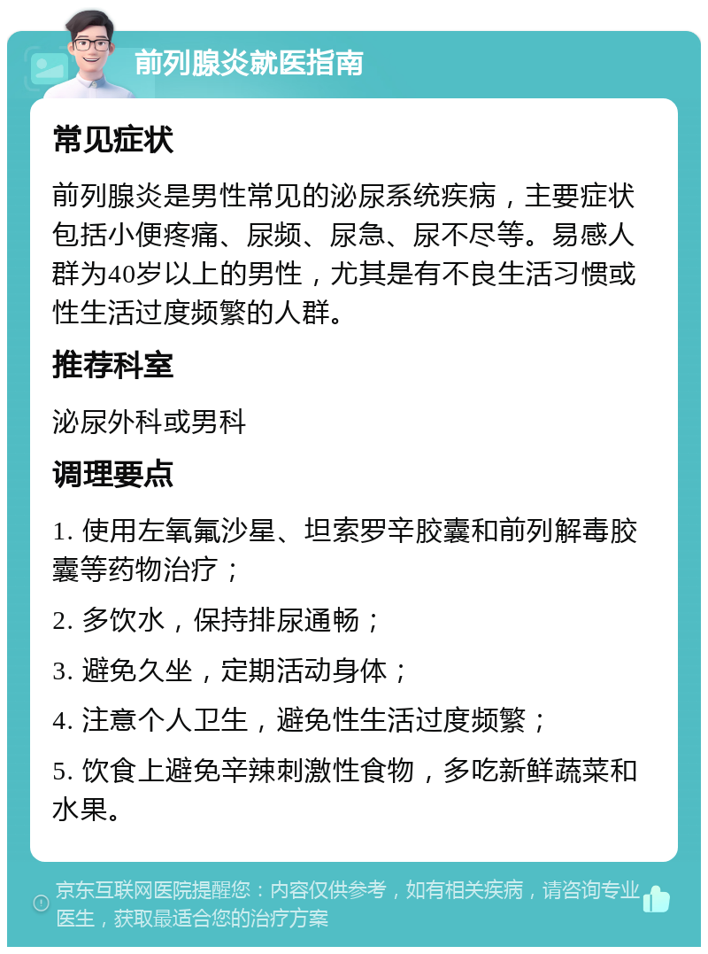 前列腺炎就医指南 常见症状 前列腺炎是男性常见的泌尿系统疾病，主要症状包括小便疼痛、尿频、尿急、尿不尽等。易感人群为40岁以上的男性，尤其是有不良生活习惯或性生活过度频繁的人群。 推荐科室 泌尿外科或男科 调理要点 1. 使用左氧氟沙星、坦索罗辛胶囊和前列解毒胶囊等药物治疗； 2. 多饮水，保持排尿通畅； 3. 避免久坐，定期活动身体； 4. 注意个人卫生，避免性生活过度频繁； 5. 饮食上避免辛辣刺激性食物，多吃新鲜蔬菜和水果。