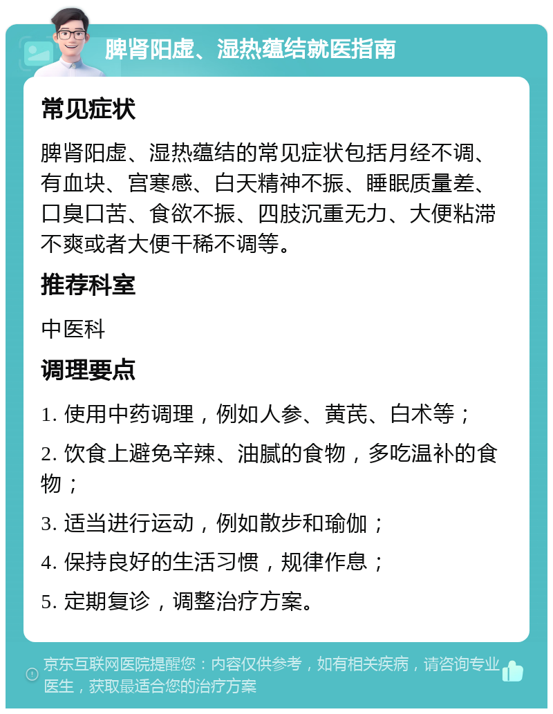 脾肾阳虚、湿热蕴结就医指南 常见症状 脾肾阳虚、湿热蕴结的常见症状包括月经不调、有血块、宫寒感、白天精神不振、睡眠质量差、口臭口苦、食欲不振、四肢沉重无力、大便粘滞不爽或者大便干稀不调等。 推荐科室 中医科 调理要点 1. 使用中药调理，例如人参、黄芪、白术等； 2. 饮食上避免辛辣、油腻的食物，多吃温补的食物； 3. 适当进行运动，例如散步和瑜伽； 4. 保持良好的生活习惯，规律作息； 5. 定期复诊，调整治疗方案。