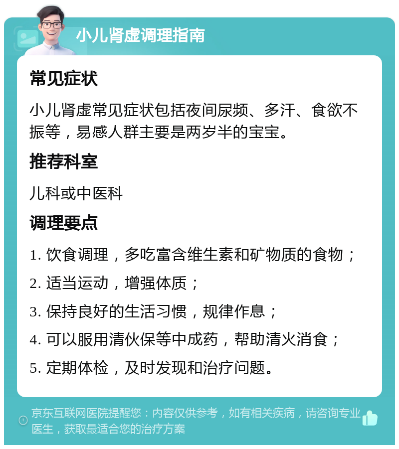 小儿肾虚调理指南 常见症状 小儿肾虚常见症状包括夜间尿频、多汗、食欲不振等，易感人群主要是两岁半的宝宝。 推荐科室 儿科或中医科 调理要点 1. 饮食调理，多吃富含维生素和矿物质的食物； 2. 适当运动，增强体质； 3. 保持良好的生活习惯，规律作息； 4. 可以服用清伙保等中成药，帮助清火消食； 5. 定期体检，及时发现和治疗问题。