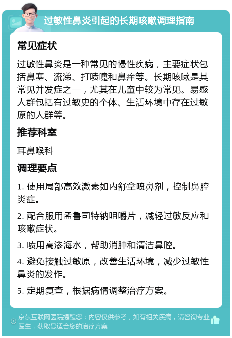 过敏性鼻炎引起的长期咳嗽调理指南 常见症状 过敏性鼻炎是一种常见的慢性疾病，主要症状包括鼻塞、流涕、打喷嚏和鼻痒等。长期咳嗽是其常见并发症之一，尤其在儿童中较为常见。易感人群包括有过敏史的个体、生活环境中存在过敏原的人群等。 推荐科室 耳鼻喉科 调理要点 1. 使用局部高效激素如内舒拿喷鼻剂，控制鼻腔炎症。 2. 配合服用孟鲁司特钠咀嚼片，减轻过敏反应和咳嗽症状。 3. 喷用高渗海水，帮助消肿和清洁鼻腔。 4. 避免接触过敏原，改善生活环境，减少过敏性鼻炎的发作。 5. 定期复查，根据病情调整治疗方案。