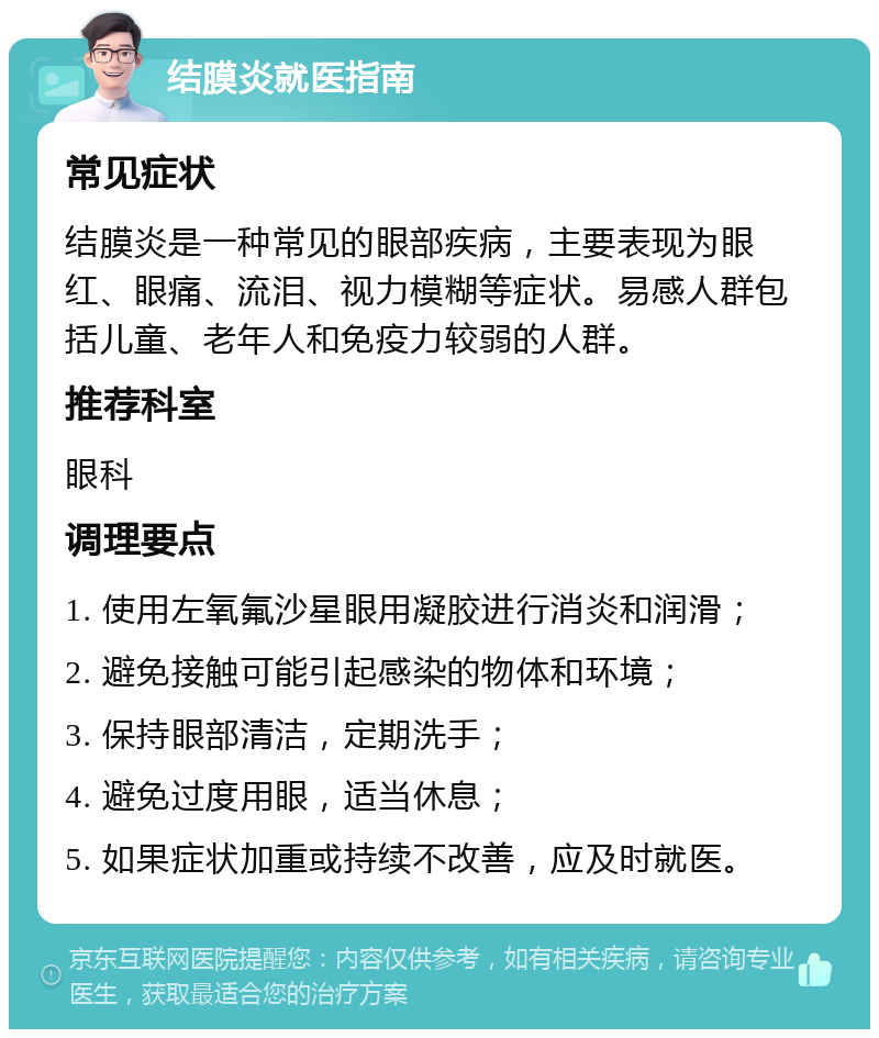 结膜炎就医指南 常见症状 结膜炎是一种常见的眼部疾病，主要表现为眼红、眼痛、流泪、视力模糊等症状。易感人群包括儿童、老年人和免疫力较弱的人群。 推荐科室 眼科 调理要点 1. 使用左氧氟沙星眼用凝胶进行消炎和润滑； 2. 避免接触可能引起感染的物体和环境； 3. 保持眼部清洁，定期洗手； 4. 避免过度用眼，适当休息； 5. 如果症状加重或持续不改善，应及时就医。