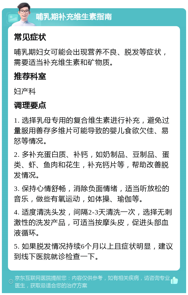 哺乳期补充维生素指南 常见症状 哺乳期妇女可能会出现营养不良、脱发等症状，需要适当补充维生素和矿物质。 推荐科室 妇产科 调理要点 1. 选择乳母专用的复合维生素进行补充，避免过量服用善存多维片可能导致的婴儿食欲欠佳、易怒等情况。 2. 多补充蛋白质、补钙，如奶制品、豆制品、蛋类、虾、鱼肉和花生，补充钙片等，帮助改善脱发情况。 3. 保持心情舒畅，消除负面情绪，适当听放松的音乐，做些有氧运动，如体操、瑜伽等。 4. 适度清洗头发，间隔2-3天清洗一次，选择无刺激性的洗发产品，可适当按摩头皮，促进头部血液循环。 5. 如果脱发情况持续6个月以上且症状明显，建议到线下医院就诊检查一下。