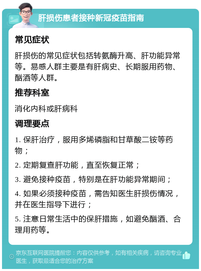 肝损伤患者接种新冠疫苗指南 常见症状 肝损伤的常见症状包括转氨酶升高、肝功能异常等。易感人群主要是有肝病史、长期服用药物、酗酒等人群。 推荐科室 消化内科或肝病科 调理要点 1. 保肝治疗，服用多烯磷脂和甘草酸二铵等药物； 2. 定期复查肝功能，直至恢复正常； 3. 避免接种疫苗，特别是在肝功能异常期间； 4. 如果必须接种疫苗，需告知医生肝损伤情况，并在医生指导下进行； 5. 注意日常生活中的保肝措施，如避免酗酒、合理用药等。