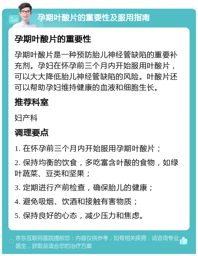 孕期叶酸片的重要性及服用指南 孕期叶酸片的重要性 孕期叶酸片是一种预防胎儿神经管缺陷的重要补充剂。孕妇在怀孕前三个月内开始服用叶酸片，可以大大降低胎儿神经管缺陷的风险。叶酸片还可以帮助孕妇维持健康的血液和细胞生长。 推荐科室 妇产科 调理要点 1. 在怀孕前三个月内开始服用孕期叶酸片； 2. 保持均衡的饮食，多吃富含叶酸的食物，如绿叶蔬菜、豆类和坚果； 3. 定期进行产前检查，确保胎儿的健康； 4. 避免吸烟、饮酒和接触有害物质； 5. 保持良好的心态，减少压力和焦虑。