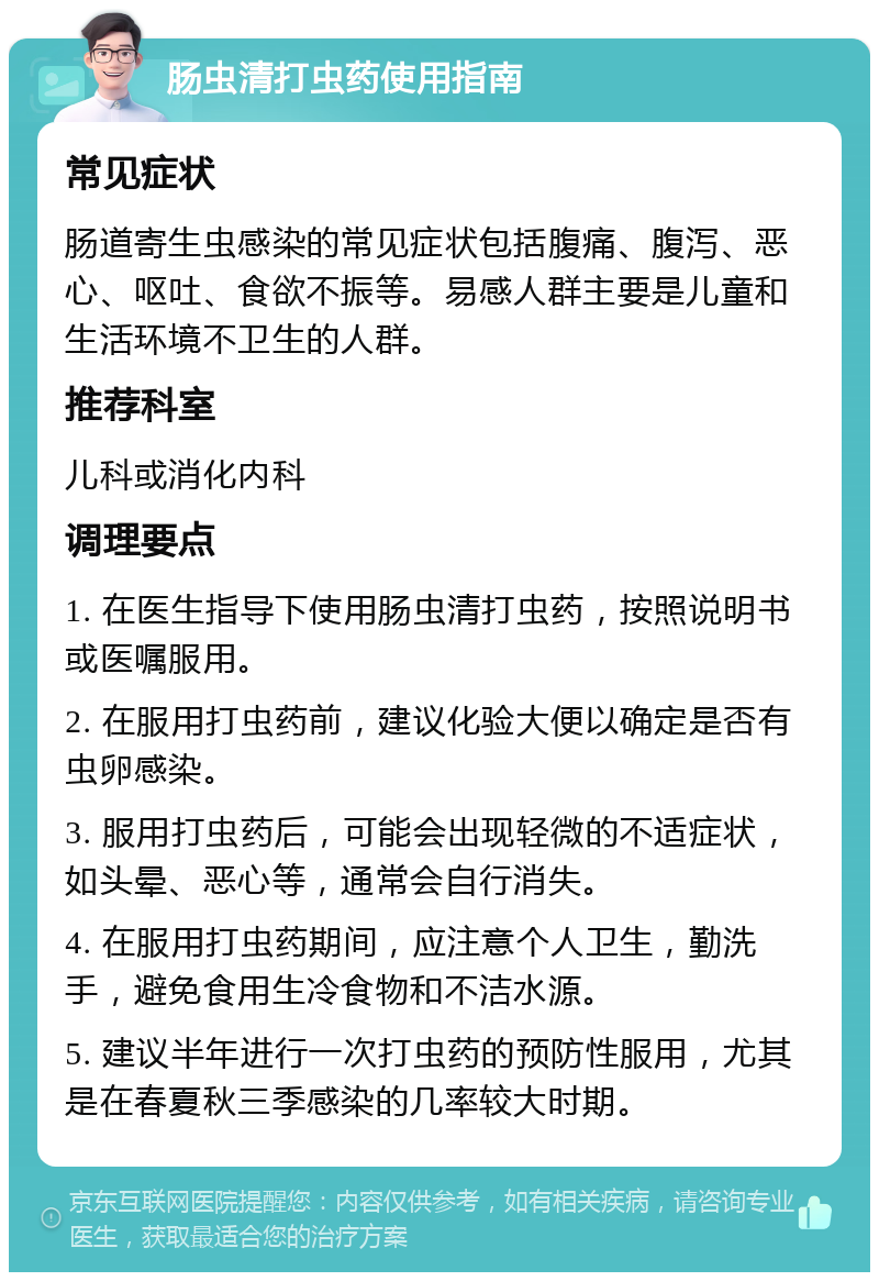 肠虫清打虫药使用指南 常见症状 肠道寄生虫感染的常见症状包括腹痛、腹泻、恶心、呕吐、食欲不振等。易感人群主要是儿童和生活环境不卫生的人群。 推荐科室 儿科或消化内科 调理要点 1. 在医生指导下使用肠虫清打虫药，按照说明书或医嘱服用。 2. 在服用打虫药前，建议化验大便以确定是否有虫卵感染。 3. 服用打虫药后，可能会出现轻微的不适症状，如头晕、恶心等，通常会自行消失。 4. 在服用打虫药期间，应注意个人卫生，勤洗手，避免食用生冷食物和不洁水源。 5. 建议半年进行一次打虫药的预防性服用，尤其是在春夏秋三季感染的几率较大时期。