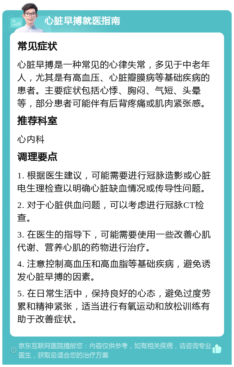 心脏早搏就医指南 常见症状 心脏早搏是一种常见的心律失常，多见于中老年人，尤其是有高血压、心脏瓣膜病等基础疾病的患者。主要症状包括心悸、胸闷、气短、头晕等，部分患者可能伴有后背疼痛或肌肉紧张感。 推荐科室 心内科 调理要点 1. 根据医生建议，可能需要进行冠脉造影或心脏电生理检查以明确心脏缺血情况或传导性问题。 2. 对于心脏供血问题，可以考虑进行冠脉CT检查。 3. 在医生的指导下，可能需要使用一些改善心肌代谢、营养心肌的药物进行治疗。 4. 注意控制高血压和高血脂等基础疾病，避免诱发心脏早搏的因素。 5. 在日常生活中，保持良好的心态，避免过度劳累和精神紧张，适当进行有氧运动和放松训练有助于改善症状。