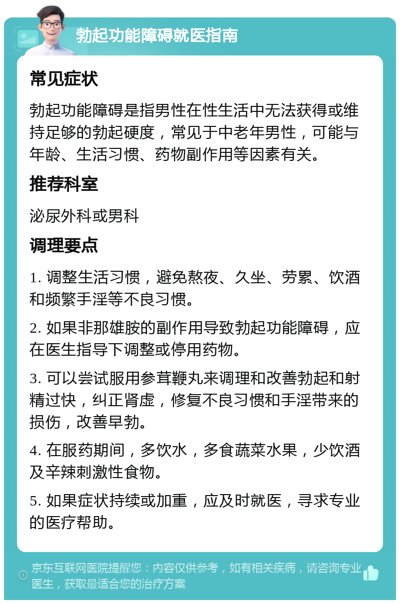 勃起功能障碍就医指南 常见症状 勃起功能障碍是指男性在性生活中无法获得或维持足够的勃起硬度，常见于中老年男性，可能与年龄、生活习惯、药物副作用等因素有关。 推荐科室 泌尿外科或男科 调理要点 1. 调整生活习惯，避免熬夜、久坐、劳累、饮酒和频繁手淫等不良习惯。 2. 如果非那雄胺的副作用导致勃起功能障碍，应在医生指导下调整或停用药物。 3. 可以尝试服用参茸鞭丸来调理和改善勃起和射精过快，纠正肾虚，修复不良习惯和手淫带来的损伤，改善早勃。 4. 在服药期间，多饮水，多食蔬菜水果，少饮酒及辛辣刺激性食物。 5. 如果症状持续或加重，应及时就医，寻求专业的医疗帮助。