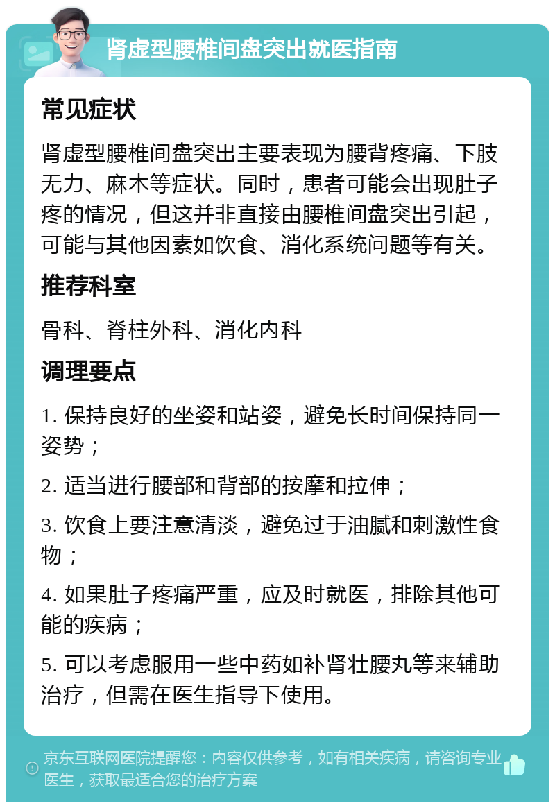 肾虚型腰椎间盘突出就医指南 常见症状 肾虚型腰椎间盘突出主要表现为腰背疼痛、下肢无力、麻木等症状。同时，患者可能会出现肚子疼的情况，但这并非直接由腰椎间盘突出引起，可能与其他因素如饮食、消化系统问题等有关。 推荐科室 骨科、脊柱外科、消化内科 调理要点 1. 保持良好的坐姿和站姿，避免长时间保持同一姿势； 2. 适当进行腰部和背部的按摩和拉伸； 3. 饮食上要注意清淡，避免过于油腻和刺激性食物； 4. 如果肚子疼痛严重，应及时就医，排除其他可能的疾病； 5. 可以考虑服用一些中药如补肾壮腰丸等来辅助治疗，但需在医生指导下使用。