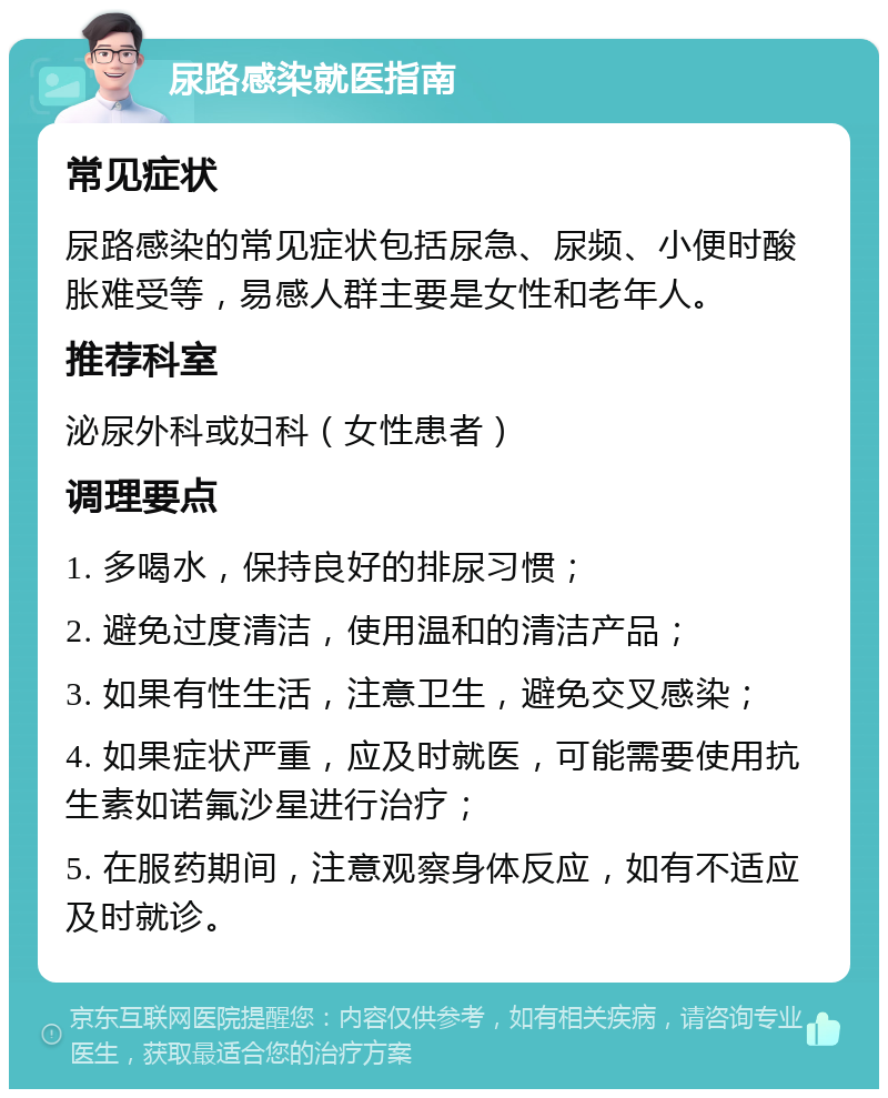 尿路感染就医指南 常见症状 尿路感染的常见症状包括尿急、尿频、小便时酸胀难受等，易感人群主要是女性和老年人。 推荐科室 泌尿外科或妇科（女性患者） 调理要点 1. 多喝水，保持良好的排尿习惯； 2. 避免过度清洁，使用温和的清洁产品； 3. 如果有性生活，注意卫生，避免交叉感染； 4. 如果症状严重，应及时就医，可能需要使用抗生素如诺氟沙星进行治疗； 5. 在服药期间，注意观察身体反应，如有不适应及时就诊。